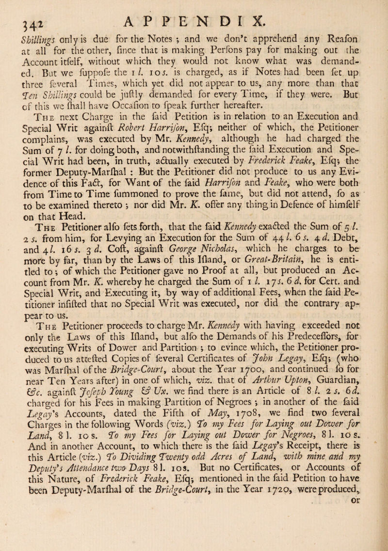 Shillings only is due for the Notes ; and we don’t apprehend any Reafon at all for the other, fince that is making Perfons pay for making out the Account itfelf, without which they would not know what was demand¬ ed. But we fuppofe the i /. ios. is charged, as if Notes had been fet up three feveral Times, which yet did not appear to us, any more than that yen Shillings could be juftly demanded for every Time, if they were. But of this we (hall have Occafion to fpeak further hereafter. The next Charge in the faid Petition is in relation to an Execution and Special Writ againft Robert Harrijon, Efq; neither of which, the Petitioner complains, was executed by Mr. Kennedy, although he had charged the Sum of 7 /. for doing both, and notwithftanding the faid Execution and Spe¬ cial Writ had been, in truth, a&ually executed by Frederick Feake, Efq; the former Deputy-Marfhal : But the Petitioner did not produce to us any Evi¬ dence of this Fa£l, for Want of the faid Harrifon and Feake, who were both from Time to Time fummoned to prove the fame, but did not attend, fo as to be examined thereto ; nor did Mr. K. offer any thing in Defence of himfelf on that Head. The Petitioner alfo fets forth, that the faid Kennedy exafted the Sum of 5 L 2 s. from him, for Levying an Execution for the Sum of 44 /. 6 s. 4 d. Debt, and 4/. i6i. 3 d. Coft, againft George Nicholas, which he charges to be more by far, than by the Laws of this Ifland, or Great-Britain, he is enti¬ tled to; of which the Petitioner gave no Proof at all, but produced an Ac¬ count from Mr. K. whereby he charged the Sum of 1 /. ijs. 6 d. for Cert, and Special Writ, and Executing it, by way of additional Fees, when the faid Pe¬ titioner infilled that no Special Writ was executed, nor did the contrary ap¬ pear to us. The Petitioner proceeds to charge Mr. Kennedy with having exceeded not only the Laws of this Bland, but alfo the Demands of his Predeceffors, for executing Writs of Dower and Partition ; to evince which, the Petitioner pro¬ duced to us attefted Copies of feveral Certificates of John Legay, Eiq; (who was Marfhal of the Bridge-Court, about the Year 1700, and continued fo for near Ten Years after) in one of which, viz. that of Arthur Upton, Guardian, &c. againft Jofeph Young Ux. we find there is an Article of 8 /. is. 6d. charged for his Fees in making Partition of Negroes ; in another of the faid Legays Accounts, dated the Fifth of May, 1708, we find two feveral Charges in the following Words (viz.) Yo my Fees for Laying out Bower for Land, 8 1. 10 s. Yo my Fees for Laying out Bower for Negroes, 81. 10 s. And in another Account, to which there is the faid Legays Receipt, there is this Article (viz.) Yo Bividing Twenty odd Acres of Land, with mine and my Beputfs Attendance two- Bays 81. 10 s. But no Certificates, or Accounts of this Nature, of Frederick Feake, Efq; mentioned in the faid Petition to have been Deputy-Marfhal of the Bridge-Court, in the Year 1720, were produced.