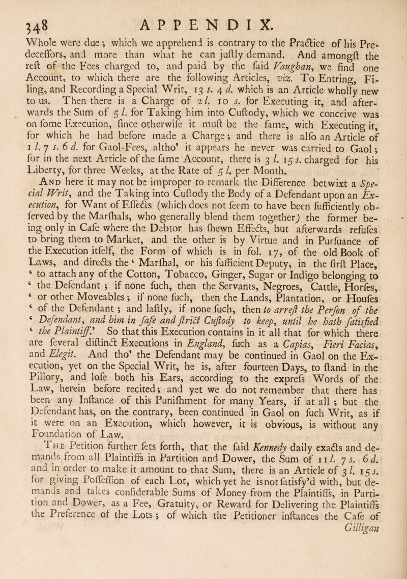 Whole were due*, which we apprehend is contrary to the Practice of his Pre- deceffors, and more than what he can juftly demand. And amongft the reft of the Fees charged to, and paid by the faid Vaughan, we find one Account, to which there are the following Articles, viz. To Entring, Fi¬ ling, and Recording a Special Writ, 13 s. 4 d. which is an Article wholly new tons. Then there is a Charge of 2/. 10 5. for Executing it, and after¬ wards the Sum of 5 /. for Taking him into Cuftody, which we conceive was on fome Execution, fince other wife it mu ft be the fame, with Executing it, for which he had before made a Charge ; and there is alfo an Article of 1 l. 7 5. 6 d. for Gaol-Fees, altho’ it appears he never was carried to Gaol; for in the next Article of the fame Account, there is 3 /. 15 s. charged for his Liberty, for three Weeks, at the Rate of 5 /. per Month. And here it may not be improper to remark the Difference betwixt a Spe¬ cial Writ, and the Taking into Cuftody the Eody of a Defendant upon an Ex¬ ecution, for Want of Effe&s (which does not feem to have been Efficiently ob- fervedby the Marfhals, who generally blend them together) the former be¬ ing only in Cafe where the Debtor has fhewn Effe&s, but afterwards refufes to bring them to Market, and the other is by Virtue and in Purfuance of the Execution itfelf, the Form of which is in fol. 17, of the old Book of Laws, and directs the 4 Marfhal, or his Efficient Deputy, in the firft Place, c to attach any of the Cotton, Tobacco, Ginger, Sugar or Indigo belonging to c the Defendant ; if none fuch, then the Servants, Negroes, Cattle, Horfes, c or other Moveables ; if none fuch, then the Lands, Plantation, or Houfes 4 of the Defendant ; and laftly, if none fuch, then to arreft the Perfon of the 4 Defendant, and him in fafe and flritt Cuftody to keep, until he hath fatisfied 4 the Plaintiff.' So that this Execution contains in it all that for which there are feveral diftinet Executions in England, fuch as a Capias, Fieri Facias, and Elegit. And tho* the Defendant may be continued in Gaol on the Ex¬ ecution, yet on the Special Writ, he is, after fourteen Days, to ftand in the Pillory, and lofe both his Ears, according to the exprefs Words of the Law, herein before recited; and yet we do not remember that there has been any Inftance of this Punifhment for many Years, if at all ; but the Defendant has, on the contrary, been continued in Gaol on fuch Writ, as if it were on an Execution, which however, it is obvious, is without any Foundation of Lav/. I he Petition further Ets forth, that the faid Kennedy daily exa&s and de¬ mands from all Plaintiffs in Partition and Dower, the Sum of ill. 7 s. 6 d. and in order to make it amount to that Sum, there is an Article of 3 /. 15 s. for giving Poffeffion of each Lot, which yet he isnotfatisfy’d with, but de- manas and takes confiderable Sums of Money from the Plaintiffs, in Parti¬ tion and Dower, as a Fee, Gratuity, or Reward for Delivering the Plaintiffs me Preference of the Lots; of which the Petitioner inftances the Cafe of G illigan