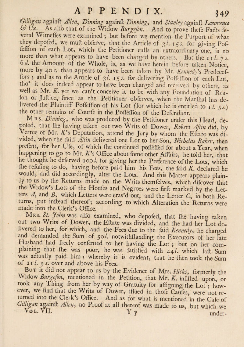 Gilligan a gain ft Allen, Binning againft Binning, and Stanley againft Lawrence & JJx. ^ As alfo that of the Widow Burgefon. And to prove thefe Fadls fe- veral Witnefies were examined *, but before we mention the Purport of what they depofed, we mud obferve, that the Article of 3/. 155. for giving Pof- feffion of each Lot, which the Petitioner calls an extraordinary one, is no more than what appears to have been charged by others. But the 11 /. 7 j. 6d. the Amount of the Whole, is, as we have herein before taken Notice, more by 40 j. than appears to have been taken by Mr. Kennedy's Predecef- fors *, and as to the Article of 3/. 15 s. for delivering Pofteffion of each Lot, tho* it does indeed appear to have been charged and received by others, as well as Mr. K. yet we can’t conceive it to be with any Foundation of Rea- fon or Juftice, fjnce as the Petitioner obferves, when the Marlhal has de¬ livered the Plaintiff Pofteffion of his Lot (for which he is entitled to 1 L 55.) the other remains of Courfe in the Pofteffion of the Defendant. * Mrs. Binning, who was produced by the Petitioner under this Head, de¬ pofed, that fhe having taken out two Writs of Dower, Robert Aftin did, by Vertue of Mr. K's Deputation, attend the Jury by whom the Eitate was di¬ vided, when the faid Aftin delivered one Lot to her Son, Nicholas Baker, then prefent, for her Ufe, of which fne continued poftefted for about a Year, when happening to go to Mr. K's Office about fome other Affairs, he told her, that he thought he deferved 100/. for giving her the Preference of the Lots, which fhe refufing to do, having before paid him his Fees, the faid K. declared he would, and did accordingly, alter the Lots. And this Matter appears plain¬ ly to us by the Returns made on the Writs themfelves, which difcover that the Widow’s Lots of the Lloufes and Negroes were firft marked by the Let¬ ters A, and B, which Letters were eras’d out, and the Letter C, in both Re¬ turns, put inftead thereof*, according to which Alteration the Returns were made into the Clerk’s Office. Mrs. St. John was alfo examined, who depofed, that fhe having taken out two Writs of Dower, the Eftate was divided, and fhe had her Lot de¬ livered to her, for which, and the Fees due to the laid Kennedy, he charged and demanded the Sum of 50 /. notwithftanding the Executors of her late Husband had freely confented to her having the Lot ; but on her com¬ plaining that fhe was poor, he was fatisfied with 44/. which laft Sum was a&ually paid him*, whereby it is evident, that he then took the Sum of 21 /. 5 j. over and above his Fees. But it did not appear to us by the Evidence of Mrs. Hicks, formerly the Widow Burgefon, mentioned in the Petition, that Mr. K. infilled upon, or took any Thing from her by way of Gratuity for aligning the Lot ; how- cver, we find that the ^A/rits of Dower, lftued in thoie Caules, were not re¬ turned into the Clerk s Office. And as for what is mentioned in the Caie of Gtlligan againft Allen, no Proof at all thereof was made to us, but which we Vo L. VII. Yy under-