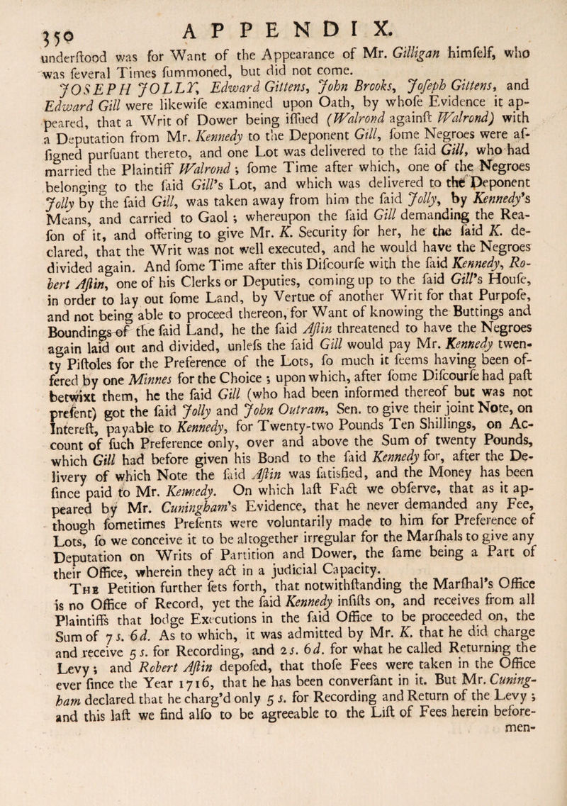 underftood was for Want of the Appearance of Mr. Gilligan himfelf, who was feveral Times fummoned, but did not come. JOSEPH JOLLT, Edward Gittens, John Brooks, Jofeph Gittens, and Edward Gill were likewife examined upon Oath, by whofe Evidence it ap¬ peared, that a Writ of Dower being iffued (Walrond againft Walrond) with a Deputation from Mr. Kennedy to the Deponent Gill, fome Negroes were af¬ fixed purfuant thereto, and one Lot was delivered to the faid Gill, who had married the Plaintiff Walrond; fome Time after which, one of the Negroes belonging to the faid Gill’s Lot, and which was delivered to the Deponent Jolly by the laid Gill, was taken away from him the faid Jolly, by Kennedy’s Means, and carried to Gaol ; whereupon the faid Gill demanding the Rea- fon of’it, and offering to give Mr. K. Security for her, he the faid K. de¬ clared, that the Writ was not well executed, and he would have the Negroes divided again. And fome Time after this Difcourfe with the faid Kennedy, Ro¬ bert Aftin, one of his Clerks or Deputies, coming up to the faid Gill’s Houfe, in order to lay out fome Land, by Vertue of another Writ for that Purpofe, and not being able to proceed thereon, for Want of knowing the Buttings and Boundings-ef the faid Land, he the faid Aftin threatened to have the Negroes again laid out and divided, unlefs the faid Gill would pay Mr. Kennedy twen¬ ty Piftoles for the Preference of the Lots, fo much it feems having been of¬ fered by one Mimes for the Choice •, upon which, after fome Difcourfe had paft betwixt them, he the faid Gill (who had been informed thereof but was not prefent) got the faid Jolly and John Outran, Sen. to give their joint Note, on Intereft, payable to Kennedy, for Twenty-two Pounds Ten Shillings, on Ac¬ count of fuch Preference only, over and above the Sum of twenty Pounds, which Gill had before given his Bond to the faid Kennedy for, after the De¬ livery of which Note the faid Aftin was fatisfied, and the Money has been fince paid to Mr. Kennedy. On which laft Faft we obferve, that as it ap¬ peared by Mr. Cuningham's Evidence, that he never demanded any Fee, though fometimes Prefents were voluntarily made to him for Preference of Lots” fo we conceive it to be altogether irregular for the Marfoals to give any Deputation on Writs of Partition and Dower, the fame being a Part of their Office, wherein they aft in a judicial Capacity. The Petition further fets forth, that notwithftanding the Marlhal’s Office is no Office of Record, yet the faid Kennedy infills on, and receives from all Plaintiffs that lodge Executions in the faid Office to be proceeded on, the Sum of 7 s. 6d. As to which, it was admitted by Mr. K. that he did charge and receive 5 s. for Recording, and is. 6d. for what he called Returning the Levy; and Robert Aftin depofed, that thofe Fees were taken in the Office ever fince the Year 1716, that he has been converfant in it. But Mr.Cuning- ham declared that he charg’d only 5 s. for Recording and Return of the Levy ; and this laft we find alfo to be agreeable to the Lift of Fees herein before¬ men-