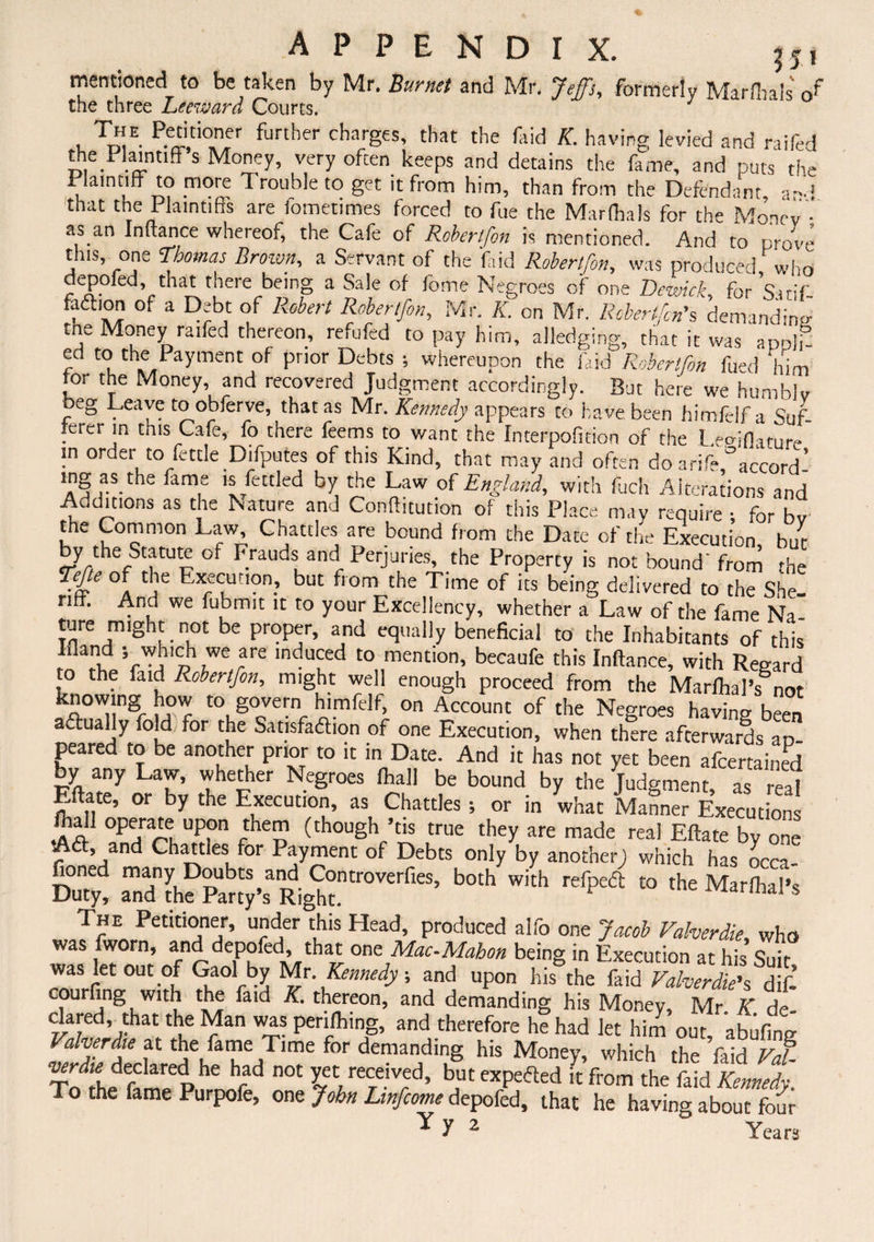 mentioned to be taken by Mr. Burnet and Mr. Jeffs, formerly Marflials of~ the three Leeward Courts. J , Ti!E. P.eddoer further charges, that the faid K. having levied and raifed the^laintiff s Money, very often keeps and detains the fame, and puts the Plaintiff to more 1 rouble to get it from him, than from the Defendant, and that the Plaintiffs are lometimes forced to fue the Marflials for the Money • as an Inltance whereof, the Cafe of Robertfon is mentioned. And to prove this one Thomas Brown, a Servant of the feid Robertfon, was produced who depofed, that there being a Sale of fome Negroes of one Bewick, for Sacif fadbon of a Debt of Robert Robertfon, Mr. K. on Mr. Robertfcn's demanding tne Money raifed thereon, refufed to pay him, alledging, that it was appli- ed to the Payment of prior Debts ; whereupon the faid Robertfon fued him tor the Money, and recovered Judgment accordingly. But here we humbly beg Leave to obferve, that as Mr. Kennedy appears to have been himfelf a Sal rerer in this Cafe, fo there feems to want the fnterpofuion of the L^jfht-nre in order to fettle Difputes of this Kind, that may and often do a rife °accord- lng as the fame is fettled by the Law .of England, with fuch Alterations and Auditions as the Nature and Confhcution of this Place may require ; for bv the Common Law Chatties are bound from the Date of the Execution, but by the Statute of Frauds and Perjuries, the Property is not bound' from the Tefe of the Execution., but from the Time of its being delivered to the She¬ riff. And we fubmit it to your Excellency, whether a Law of the fame Na¬ ture might not be proper, and equally beneficial to the Inhabitants of this Ifland j which we are induced to mention, becaufe this Inftance, with Regard to the faid Robertfon, might well enough proceed from the Marfhal’s nor knowing how to govern himfelf, on Account of the Negroes having been atfually fold for the Satisfaction of one Execution, when there afterwards ap¬ peared to be another prior to it in Date. And it has not yet been afeertained by any Law, whether Negroes fliall be bound by the Judgment, as real Eftate, or by the Execution, as Chatties •, or in what Manner Executions fhall operate upon them (though ’tis true they are made real Eftate by one Aft, and Chatties for Payment of Debts only by another; which has occa Duty! both Jh refpe*to the The Petitioner, under this Head, produced alfo one Jacob Valverdie, who was fworn, and depofed, that one Mac-Mahon being in Execution at his Suir ™ J “'•‘f WS »•*■<* > - «P» h« the fiid S courfing with the faid K. thereon, and demanding his Money, Mr K de Glared that the Man was periling, and therefore he had let him out, abufing Valverdie at the fame Time for demanding his Money, which the faid Vat verdie declared he had not yet received, but expefted it from the faid Kennel To the fame Purpofe, one John Lmfcome depofed, that he having about four Yy 2  Years