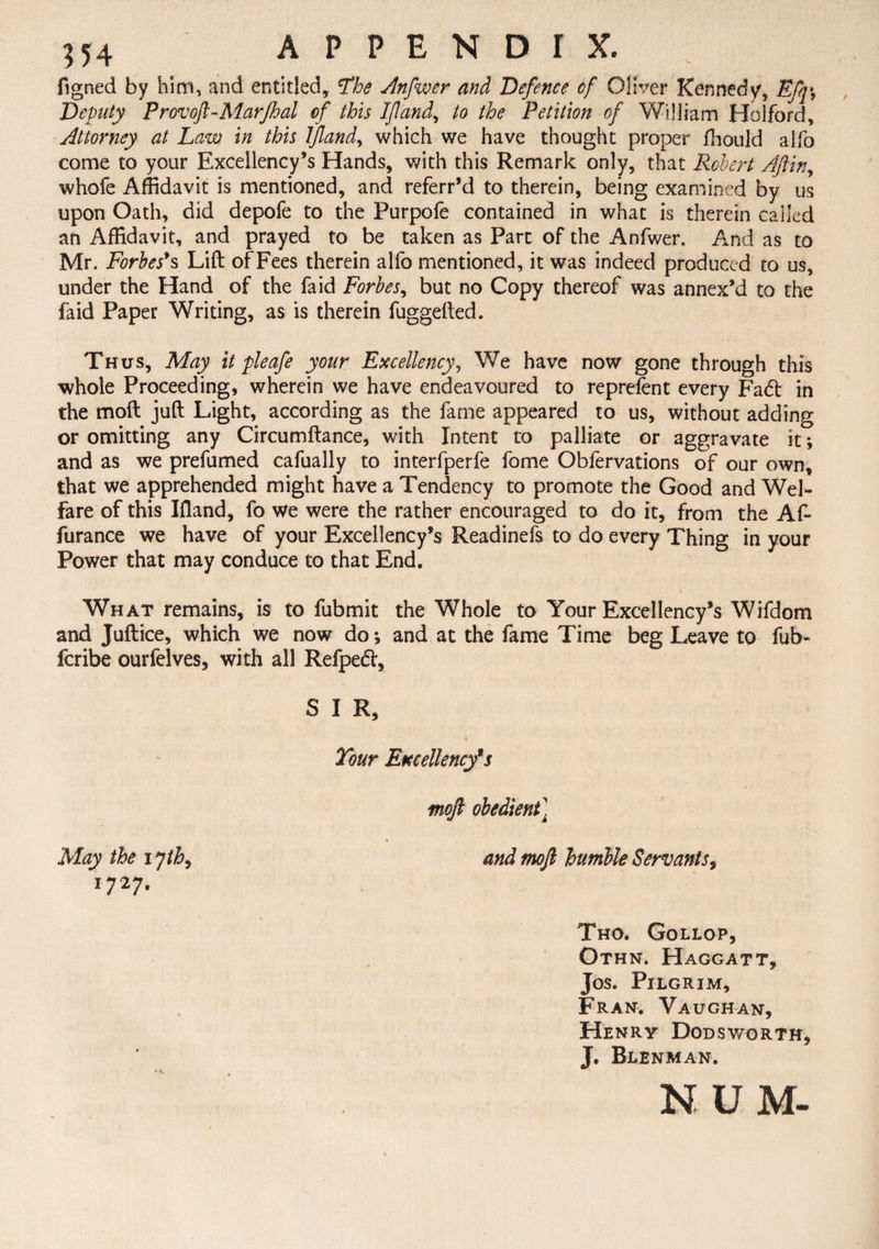 figned by him, and entitled. The Anfwer and Defence cf Oliver Kennedy, Efq\ Deputy Provoft-Marfhal of this If and, to the Petition of William Holford, Attorney at Law in this If and, which we have thought proper fhould allb come to your Excellency’s Hands, with this Remark only, that Robert Afiin, whofe Affidavit is mentioned, and referr’d to therein, being examined by us upon Oath, did depofe to the Purpofe contained in what is therein called an Affidavit, and prayed to be taken as Part of the Anfwer. And as to Mr. Forbes's Lift of Fees therein alfo mentioned, it was indeed produced to us, under the Hand of the faid Forbes, but no Copy thereof was annex’d to the faid Paper Writing, as is therein fuggefted. Thus, May it pleafe your Excellency, We have now gone through this whole Proceeding, wherein we have endeavoured to reprefent every Fa6t in the moft juft Light, according as the fame appeared to us, without adding or omitting any Circumftance, with Intent to palliate or aggravate it; and as we prefumed cafually to interfperfe fome Obfervations of our own, that we apprehended might have a Tendency to promote the Good and Wel¬ fare of this Iftand, fo we were the rather encouraged to do it, from the Af- furance we have of your Excellency’s Readinefs to do every Thing in your Power that may conduce to that End. What remains, is to fubmit the Whole to Your Excellency’s Wifdom and Juftice, which we now do; and at the fame Time beg Leave to fub- fcribe ourfelves, with all Refpetft, S I R, Tour Excellency9s r moft obedient] May the i jthy and moft humble Servants, i?27. Tho. Gollop, Othn. Haggatt, Jos. Pilgrim, Fran. Vaughan, Henry Dodsworth, J. Blenman. N U M-