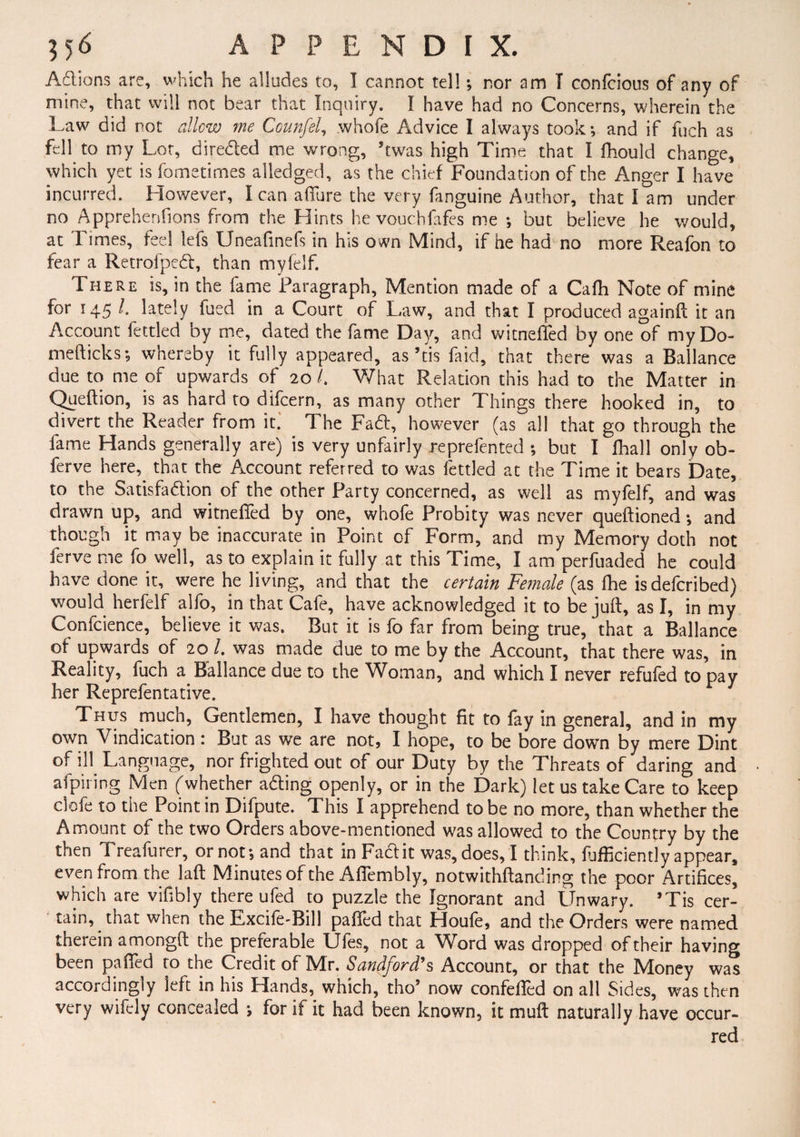 Adions are, which he alludes to, I cannot tell; nor am I confciotis of any of mine, that will not bear that Inquiry. I have had no Concerns, wherein the Law did not allow me Ccunfel, whofe Advice I always took •, and if fuch as fell to my Lot, direded me wrong, ’twas high Time that I fhould change, which yet is fometimes alledged, as the chief Foundation of the Anger I have incurred. However, I can aflure the very fanguine Author, that I am under no Apprehenfions from the Hints hevouchfafes me *, but believe he would, at Times, feel lefs Uneafmefs in his own Mind, if he had no more Reafon to fear a Retrofped, than myfelf. There is, in the fame Paragraph, Mention made of a Cafh Note of mine for 145 /. lately fued in a Court of Law, and that I produced againft it an Account fettled by me, dated the fame Day, and witnefted by one of myDo- mefticks; whereby it fully appeared, as ’tis laid, that there was a Ballance due to me of upwards of 20 /. What Relation this had to the Matter in Queftion, is as hard to difcern, as many other Things there hooked in, to divert the Reader from it.' The Fa6t, however (as all that go through the fame Hands generally are) is very unfairly reprefented ; but I fhall only ob- ferve here, that the Account referred to was fettled at the Time it bears Date, to the Satisfaction of the other Party concerned, as well as myfelf, and was drawn up, and witnefTed by one, whofe Probity was never queftioned; and though it may be inaccurate in Point of Form, and my Memory doth not ferve me fo well, as to explain it fully at this Time, I am perfuaded he could have done it, were he living, and that the certain Fe?nale (as fhe isdefcribed) would herfelf alfo, in that Cafe, have acknowledged it to be juft, as I, in my Confcience, believe it was. But it is fo far from being true, that a Ballance of upwards of 20 /. was made due to me by the Account, that there was, in Reality, fuch a. Ballance due to the Woman, and which I never refufed to pay her Reprefentative. Thus much, Gentlemen, I have thought fit to fay in general, and in my own Vindication : But as we are not, I hope, to be bore down by mere Dint of ill Language, nor frighted out of our Duty by the Threats of daring and afpiring Men ((whether aCling openly, or in the Dark) let us take Care to keep clofe to the Point in Difpute. This I apprehend to be no more, than whether the Amount of the two Orders above-mentioned was allowed to the Country by the then Treafurer, or not*, and that in Fact it was, does, I think, Efficiently appear, even from the laft Minutes of the Aflembly, notwithftanding the poor Artifices, which are vifibly there ufed to puzzle the Ignorant and Unwary. ’Tis cer¬ tain, that when the Rxcife-Bill palled that Houfe, and the Orders were named therein amongft the preferable Ufes, not a Word was dropped of their having been palled to the Credit of Mr. Sandford9s Account, or that the Money was accordingly left in his Hands, which, tho’ now confefied on all Sides, was then very wifely concealed •, for if it had been known, it muft naturally have occur¬ red