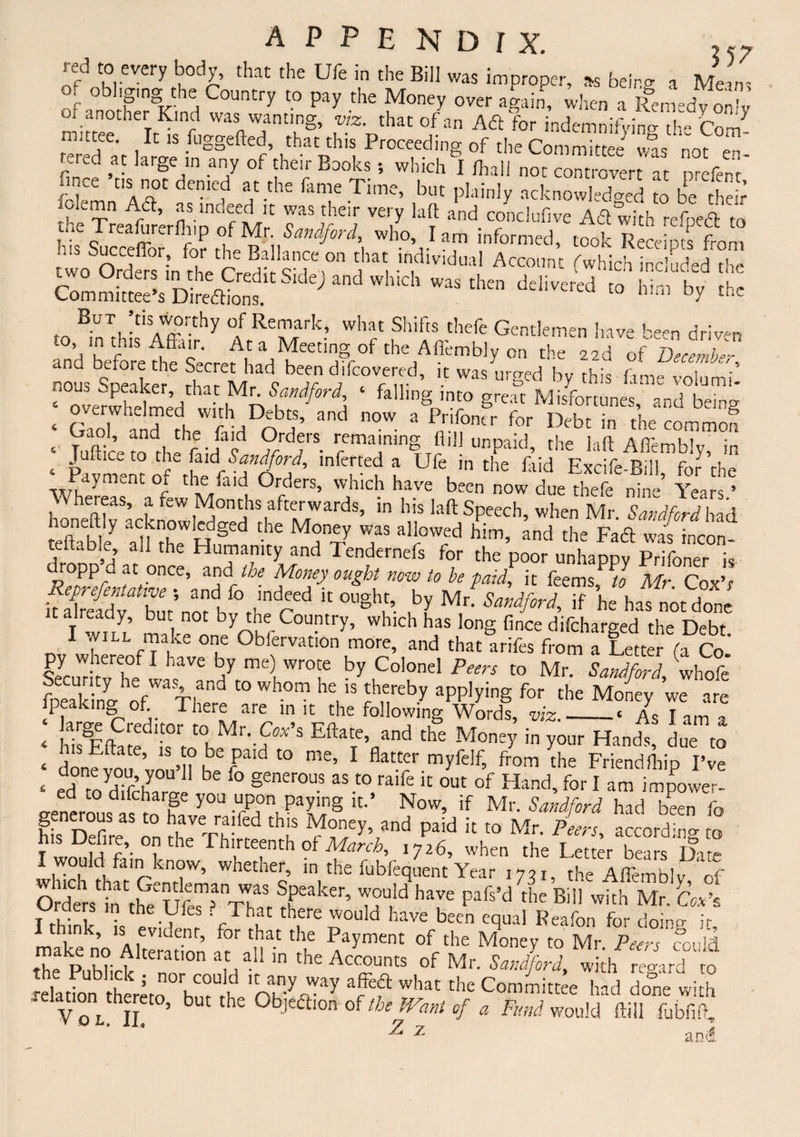 3 57 red to every body, that the Ufe in the Bill was improper, *s being a Mem, of obi,gmg the Country to pay the Money over again, when a Remedy only of another Kind was wanting, viz. that of an A<5t for indemnifying the Com- ^ttee. It is fuggefted, that this Proceeding of the Committee vns not m tered at large- m any of their Books , which LI lhal! not cont,-overt at prefenf SCe “s? denied at the fame Time, but plainly acknowledged to be their 1 TrefffrerflrifofM1' 77^1 ™7 ‘t COnduflve Ad with refpeft to t. e 1 reafurerfliip of Mr Sandford, who, lam informed, took Receipts from I S^CCjffor? f°r the Ballance on that individual Account (which included the to ^n^is^Aff?^ °AfrRT/rark’ ^h'hsjhefe Gentlemen have been driven  7 At a Meeting of the Aflembly on the 22a of December and before the Secret had been chfcovered, it was urged by this fame volumi’ ?w2medthaCr|Mh7^7 ‘ fallinS inco great Misfortunes,' and being* ‘ GaTard hefiHO? and ”°W- 3 ^11°ner for Debt in the common « Tuftic-torh faJc remaining fl,H unpaid, the laft Aflembly, in ‘ Pavmmt of the!Tt l UfcJn the plid Excife-Bill, for the °r 116 ^ ^ Orders, which have been now due thefe nirr Years 5 Whereas, a few Monchs afterwards, in his laft Speech, when Mr SmdM had 3T,b ey afr H,f1 MT? T Whim’ dF*a teitable, all the Humanity and Tendernefs for the poor unhappy Prifoner is SeLTatiw-' and fo fT’ ”°Z fa^ k feems’ t0 Mr- Cox’r Sldf bmno? h fimCr  °gh5’. by Mn Sandford, if he has not done C Iwiu ml by'erCouPtry’ whlch has long fince difeharged the Debt. 1 ./ill make one Obfervation more, and that arifes from a Letter (a Co SeymTitvrh°e 6 a7 mC), Wr°Le by Co,onel P™ to Mr. Sandford, whofe fneakinffofWaT|and t0 wh°m he's Jhereby applying for the Money we are Se Credited oMarer “ 'r?' Words’ -‘ As I am a , , ■ rC KOr r° Mr. Cox s Eftate, and the Money in your Hands due to ‘ donfyoT’vou’h h- fPa‘d t0 me’ 1 flat.trCr myfeJf’ ftom the Friendfhip I’ve £ p! '7r\y b fo §enerous as t0 ralfe out of Hand, for I am impowf’r- 2enerousdasCmrhe y°U TO8 it’ Now’ if Mr- Sandford had been fo his Defire on JhJVh^f *!? ^£Cy’,and paid !t t0 Mr- Pe™> according to I would fain know, whether, in the fubfequent Year ,73I) the iffimblv rf SsK'Ufe ?a TWh« rheaker’ m0Ui!d har pafs’d the Biil with Mr- praers in the Lies ? That there would have been equal Reafon for doino- jr mak?no AlteradS ^ Payment of the Mone>’ t0 Mr. Peers could the PaHick In a the Accounts of Mr. Sandford, with regard to relation thereto hm rl e'oK'^Ar^ ^7 wbat tbe Gommittee had done with -elatira thereto, but the Objection of the Want of a Fund would ffill fubfift, ^ z and