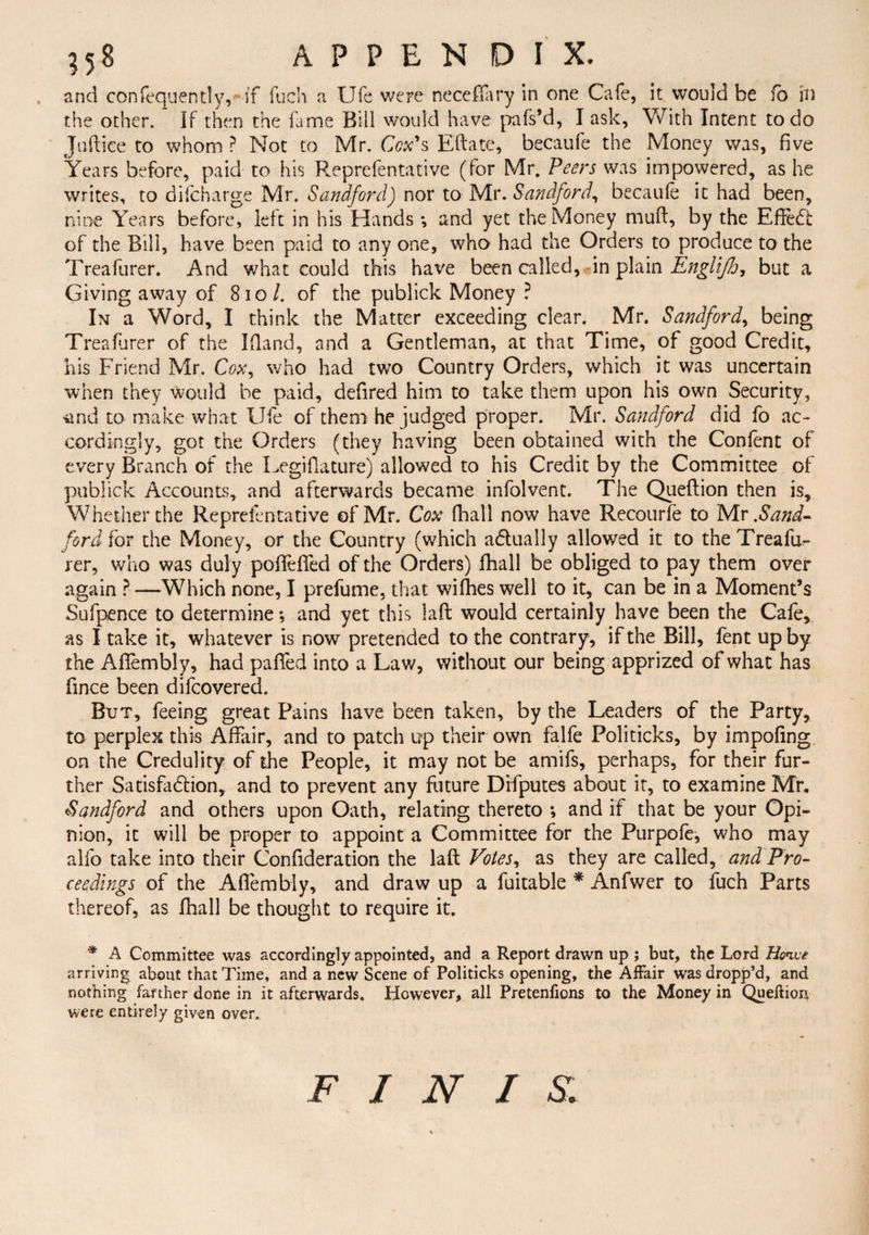 and confequently, if fuch a Ufe were neceffary in one Cafe, it would be ib in the other. If then the fame Bill would have pnfs’d, I ask. With Intent to do Juftice to whom ? Not to Mr. Cox's Eftate, becaufe the Money was, five Years before, paid to his Reprefentative (for Mr. Peers was impowered, as he writes, to difcharge Mr. Sandford) nor to Mr. Sandford, becaule it had been, nine Years before, left in his Hands •, and yet the Money muft, by the Effect of the Bill, have been paid to any one, who had the Orders to produce to the Treafurer. And what could this have been called, in plain Englijh, but a Giving away of 810/. of the publick Money ? In a Word, I think the Matter exceeding clear. Mr. Sandford, being Treafurer of the Ifland, and a Gentleman, at that Time, of good Credit, his Friend Mr. Cox, who had two Country Orders, which it was uncertain when they would be paid, defired him to take them upon his own Security, 'Und to make what Ufe of them he judged proper. Mr. Sandford did fo ac¬ cordingly, got the Orders (they having been obtained with the Conlent of every Branch of the Legiflature) allowed to his Credit by the Committee of publick Accounts, and afterwards became infolvent. The Queftion then is. Whether the Reprefentative of Mr. Cox fliall now have Recourfe to Mx .Sand- ford for the Money, or the Country (which actually allowed it to the Treafu¬ rer, who was duly poffeffed of the Orders) fhall be obliged to pay them over again ? —Which none, I prefume, that wifhes well to it, can be in a Moment’s Sufpence to determine •, and yet this laft would certainly have been the Cafe, as I take it, whatever is now pretended to the contrary, if the Bill, fent up by the Afiembly, had paffed into a Law, without our being apprized of what has fince been difcovered. Bxjt, feeing great Pains have been taken, by the Leaders of the Party, to perplex this Affair, and to patch up their own falfe Politicks, by impofing on the Credulity of the People, it may not be amifs, perhaps, for their fur¬ ther Satisfaction, and to prevent any future Difputes about it, to examine Mr, Sandford and others upon Oath, relating thereto ; and if that be your Opi¬ nion, it will be proper to appoint a Committee for the Purpofe, who may alfo take into their Confideration the laft Votes, as they are called, and Pro¬ ceedings of the Afiembly, and draw up a fuitable * Anfwer to fuch Parts thereof, as fhall be thought to require it. * A Committee was accordingly appointed, and a Report drawn up ; but, the Lord Honve arriving about that Time, and a new Scene of Politicks opening, the Affair was dropp’d, and nothing farther done in it afterwards. However, all Pretenfions to the Money in Queftion were entirely given over. FINIS: