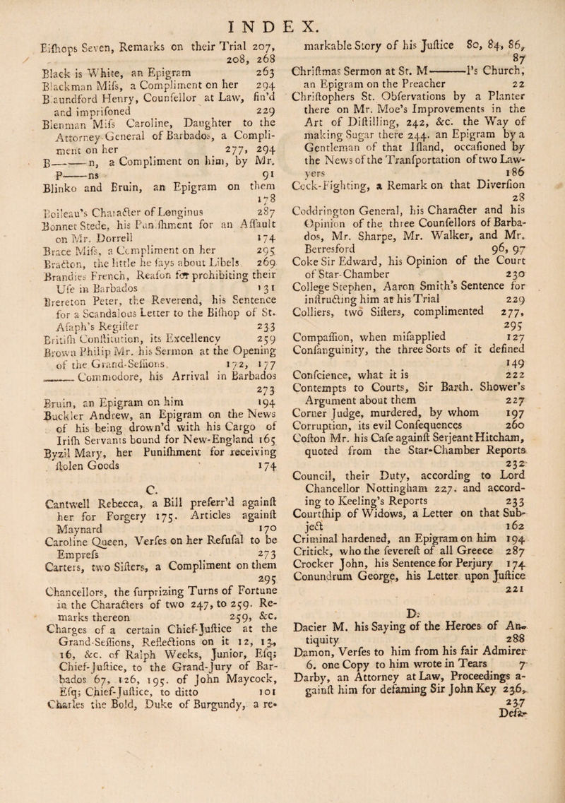 E.ifhops Seven, Remarks on their Trial 207, 208, 268 Black is White, an Epigram 263 Blackman Mils, a Compliment on her 294 B aundf'ord Henry, Counfeilor at Law, fin’d and imprifoned 229 Blenman Mifs Caroline, Daughter to the Attorney-General of Barbados, a Compli¬ ment on her _ 277> 294 p_n, a Compliment on him, by Mr. P-ns 91 Blinko and Bruin, an Epigram on them 178 Boileau’s Chaia&er of Longinus 287 Bonnet Stede, his Pun.ftiment for an Aftault on Mr. Dorrell 174- Brace Mifs, a Compliment on her 295. Braden, the little he fays about Libels 269 Brandies French, Reafon f<Jt prohibiting their Ufe in Barbados _ 131 lire re ton Peter, the Reverend, his Sentence for a Scandalous Letter to the Bifhop of St. Afaph’s Regifter 233 Britilh Conftiiution, its Excellency 259 Brown Philip Mr. his Sermon at the Opening of the Grand-Sefiions 172, 177 __Commodore, his Arrival in Barbados 273 Bruin, an Epigram on him 194 Buckler Andrew, an Epigram on the News of his being drown’d with his Cargo of Irifh Servants bound for New-England 165 Byzil Mary, her Puniftiment for receiving Bolen Goods ' 174 C. Cantwell Rebecca, a Bill preferr’d againft: her for Forgery 175. Articles againft Maynard *7° Caroline Queen, Verfes on her Refufal to be Emprefs 273 Carters, two Sifters, a Compliment on them 293 Chancellors, the furprizing Turns of Fortune in the Characters of two 247, to 259. Re¬ marks thereon 259, &c. Charges of a certain Chief-Juftice at the Grand-Seftions, Reflections on it 12, 13* 36, &c. of Ralph Weeks, Junior, Efq; Chief-Juftice, to the Grand-Jury of Bar¬ bados 67, 126, 193. of John Maycock, Efq; C,hief-Jufticc, to ditto 101 Charles the Bold, Duke of Burgundy, a re® markable Story of his Jufticc So, 84, 86^ 87 Chriftmas Sermon at St. M-l’s Church, an Epigram on the Preacher 22 Chriftophers St. Obfervations by a Planter there on Mr. Moe’s Improvements in the Art of Diftilling, 242, &c. the Way of making Sugar there 244. an Epigram by a Gentleman of that I hand, occafioned by the News of the Tranfportation of two Law¬ yers 186 Cock-Fighting, a Remark on that Diverfion 28 Coddrington General, his Charadler and his Opinion of the three Counfellors of Barba¬ dos, Mr. Sharpe, Mr. Walker, and Mr. Berresford 96> 97 Coke Sir Edward, his Opinion of the Court of Star-Chamber 230 College Stephen, Aaron Smith’s Sentence for inftruCiing him at- his Trial 229 Colliers, two Sifters, complimented 277, 29S Compaftion, when mifapplied 127 Confarguinity, the three Sorts of it defined 149 Confidence, what it is 222 Contempts to Courts, Sir Barth. Shower’s Argument about them 227 Corner Judge, murdered, by whom 197 Corruption, its evil Confequences 260 Cofton Mr. his Cafe againft Serjeant Hitcham, quoted from the Star-Chamber Reports 232 Council, their Duty, according to Lord Chancellor Nottingham 227. and accord¬ ing to Keeling’s Reports 233 Courtfhip of Widows, a Letter on that Sub¬ ject 162 Criminal hardened, an Epigram on him 194 Critick, who die feverefi: of ail Greece 287 Crocker John, his Sentence for Perjury 174 Conundrum George, his Letter upon Juftice 221 D.' Dacier M. his Saying of the Heroes of An* tiquity 28$ Damon, Verfes to him from his fair Admirer 6. one Copy to him wrote in Tears 7 Darby, an Attorney at Law, Proceedings a- gainft him for defaming Sir John Key 236^ 237 Defa-