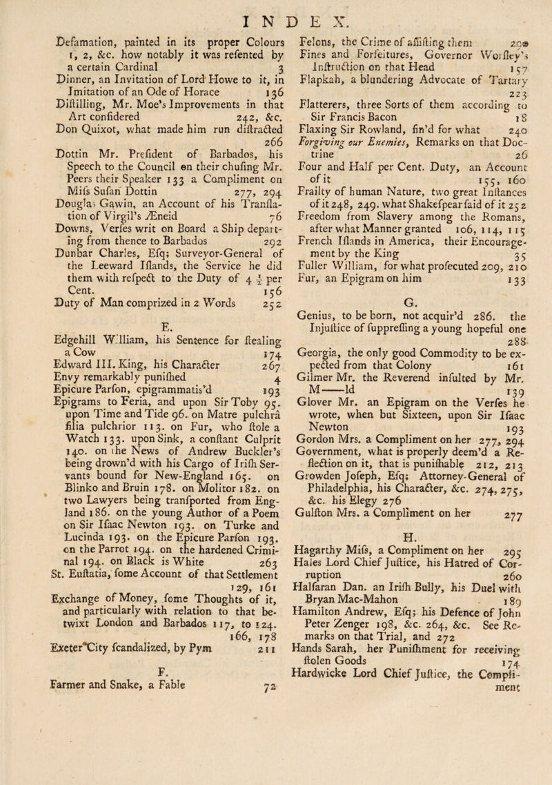 Defamation, painted in its proper Colours r, 2, &c. how notably it was refented by a certain Cardinal 3 Dinner, an Invitation of Lord Howe to it, in Imitation of an Ode of Horace 136 Diddling, Mr. Moe’s Improvements in that Art confidered 242, Sec. Don Quixot, what made him run diftraded 266 Dottin Mr. Prefident of Barbados, his Speech to the Council en their chufing Mr. Peers their Speaker 133 a Compliment on Mifs Sufan Dottin 277, 294 Douglas Gavvin, an Account of his Tranfla- tion of Virgil’s yEneid 76 Downs, Verfes writ on Board a Ship depart¬ ing from thence to Barbados 292 Dunbar Charles, Efq; Surveyor-General of the Leeward Iflands, the Service he did them with refped to the Duty of 4 \ per Cent. 136 Duty of Man comprized in 2 Words 252 E. Edgehill William, his Sentence for dealing a Cow 174 Edward III. King, his Charader 267 Envy remarkably punilhed 4 Epicure Parfon, epigrammatiskl 193 Epigrams to Feria, and upon Sir Toby 95. upon Time and Tide 96. on Matre pulchra filia pulchrior 113. on Fur, who dole a Watch 133. upon Sink, a condant Culprit 140. on ihe News of Andrew Buckler’s being drown’d with his Cargo of Irifh Ser¬ vants bound for New-England 165. on Blinko and Bruin 178. on Molitor 182. on two Lawyers being tranfported from Eng¬ land 186. on the young Author of a Poem on Sir Ifaac Newton 193. on Turke and Lucinda 193. on the Epicure Parfon 193. on the Parrot 194. on the hardened Crimi¬ nal 194. on Black is White 263 St. Euftatia, fome Account of that Settlement 129, 161 Exchange of Money, fome Thoughts of it, and particularly with relation to that be¬ twixt London and Barbados 117, to ! 24. 166, 178 ExeterXity fcandalized, by Pym 211 Farmer and Snake, a Fable Felons, the Crime of addling them 29© Fines and Forfeitures, Governor Woriley’s Inftrudion on that Head 157 Flapkah, a blundering Advocate of Tartary 223 Flatterers, three Sorts of them according to Sir Francis Bacon 18 Flaxing Sir Rowland, fin’d for what 240 Forgiving our Enemies, Remarks on that Doc ¬ trine 26 Four and Half per Cent. Duty, an Account of it 153, 160 Frailty of human Nature, two great Inliances of it 248, 249. what Shakefpearfaid of it 25 2 Freedom from Slavery among the Romans, after what Manner granted 106, 114, 115 French Iflands in America, their Encourage¬ ment by the King 35 Fuller William, for what profecuted 209, 210 Fur. an Epigram on him 1 33 G. Genius, to be born, not acquir’d 286. the Injultice of fupprefiing a young hopeful one 288. Georgia, the only good Commodity to be ex- peded from that Colony 161 Gilmer Mr. the Reverend infulted by Mr. M-Id 139 Glover Mr. an Epigram on the Verfes he wrote, when but Sixteen, upon Sir Ifaac Newton 193 Gordon Mrs. a Compliment on her 277, 294 Government, what is properly deem’d a Re- flediononit, that is punifhable 212, 213 Growden Jofeph, Efq; Attorney-General of Philadelphia, his Charader, &c. 274, 275, &c. his Elegy 276 Guidon Mrs. a Compliment on her 277 H. Hagarthy Mifs, a Compliment on her 295 Haies Lord Chief Juftice, his Hatred of Cor¬ ruption 260 Halfaran Dan. an Irifh Bully, his Duel with Bryan Mac-Mahon . \ 89 Hamilton Andrew, Efq; his Defence of John Peter Zenger 198, &c. 264, &c. See Re¬ marks on that Trial, and 272 Hands Sarah, her Punilhment for receiving ftolen Goods j 74 Hardwicke Lord Chief Juft ice, the Compli¬ ment 1