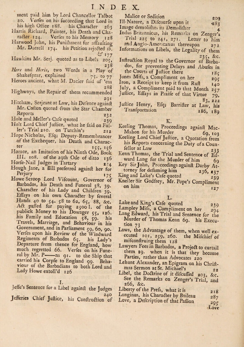 ment paid him by Lord Chancellor Talbot 20. Verfes on his i'ucceeding that Lord in his high Office f 88. his Charader 263 Harris Richard, Painter, his Death and Cha¬ racter 124. Verfes to his Memory 128 Harwood John, his Punifhment for aftaulting Mr. Dorrell 174. his Petition rejected ib. & 177 Hawkins Mr. Serj. quoted as to Libels 203, 2 38 Here and Her is, two Words in a Play of Shakefpear, explained 73, to 77 Heroes ancient, what Pd. Dacier laid of ’em 288 Highways, the Repair of them recommended 291 Hitcham, Serjeant at Law', his Defence again ft Mr. Cofton quoted from the Star Chamber Reports 232 Hole and MellerYCafe quoted 239 Holt Lord Chief Juftice, what he faid on Ful¬ ler’s Trial 210. on Tutchin’s 212 Hope Nicholas, Efq; Deputy-Remembrancer of the Exchequer, his Death and Charac- ter 156 Horace, an Imitation of his Ninth Ode, Book III. 108. of the 29th Ode of ditto 136 Horfe-Nail Judges in Tartary 224. Hough Jane, a Bill preferred againft her for Perjury 175 Howe Scroop Lord Vifcount, Governor of Barbados, his Death and Funeral 38, 39. Character of his Lady and Children 39. Eftays on his own Character by feveral Hands 40 to 34, 38 to 62, 63, 88, &c. ACt palled for paying 25001. of the publick Money to his Dowager 55, 126. his Family and Education 58, 59. his Travels, Marriage, and Behaviour in his Government, and in Parliament 59, 60, 90. Verfes upon his Review of the Windward Regiments of Barbados 65. his Lady’s .Departure from thence for England, how much regretted 66. Verfes on his Fune¬ ral by Mr. P-ns 91. to the Ship that carried his Corpfe to England 99. Beha¬ viour of the Barbadians to both Lord and Lady Howe extoll’d 126 I. Jefte’s Sentence for a Libel againft the Judges Jefferies Chief Juftice, his ConftruCtion of Malice or Sedition 209 Ill-Nature, a Difcourfe upon it ^83 Image demoliihes its Demolifher 4 Indus Britannicus, his Remarks on Zenger’s Trial 223 to 241, 271. Letter to him and Anglo-Americanus thereupon 272 Informations on Libels, the Legality of them 233, &c. InftruClion Royal to the Governor of Barba¬ dos, for preventing Delays and Abufes in the Courts of Juftice there J83 Jones Mifs, a Compliment on her 29- Iron, a Receipt to keep it from Ruft 140 July, a Compliment paid to that Month 257 Juftice, Eftays in Praife of that Virtue 79, Juftice Henry, Efq; Barrifter at Law’ his Tranfportation 186, 189 K. Keeling Thomas, Proceedings againft Mac- Mahon for his Murder 69, 103 Keeling Lord Chief Juftice, a Quotation from his Reports concerning the Duty ofa Coun- fellor at Law 2,, Kenn Thomas, the Trial and Sentence of Ed- ward Lang for the Murder of him 69 Key Sirjohn, Proceedings againft Darby At¬ torney for defaming him 236, *37 King and Lake’s Cafe quoted 239 Kneller Sir Godfrey, Mr. Pope’s Compliment on him l2y L. Lake and King’s Cafe quoted 239 Lampley Mifs, a Compliment on her 294 Lang Edward, his Trial and Sentence for the Murder of Thomas Kenn 69. his Execu¬ tion 73 Laws, the Advantage of them, when well ex¬ ecuted 1 o 1, 259, 260. the Mifchiefof mifconftruing them 128 Lawyers Fees in Barbados, a Projed to curtail them 19. when it is that they become Parties, rather than Advocates 220 Lehunt Alexander, an Epigram on his Chrift- mas Sermon at St. Michael’s 22 Libel, the Dodrine of it difcufled 203, &c. See the Remarks on Zenger’s Trial’ and 266, &c. Liberty of the Prefs, what it is 218 Longinus, his Charader by Boileau 287 Love, a Description of that Paftion 2or Toie