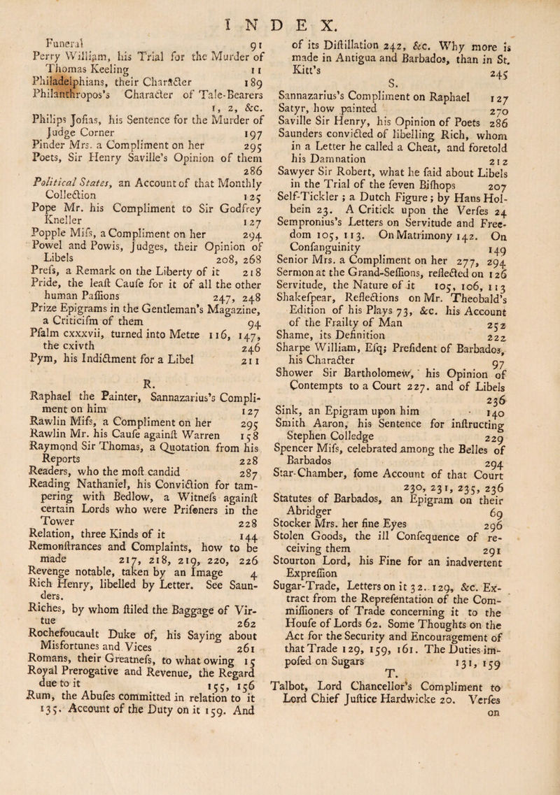 Funeral 91 Ferry William, Ins Trial for the Murder of Thomas Keeling 1 r Philadelphians, their Character 1 89 Philanthropos’s Character of Tale-Bearers 1, 2, &c. Philips Jofias, his Sentence for the Murder of judge Corner 197 Finder Mrs. a Compliment on her 295 Poets, Sir Henry Saviiie’s Opinion of them 286 Political States, an Account of that Monthly Collection 125 Pope Mr. his Compliment to Sir Godfrey Kneller 127 Popple Mil's, a Compliment on her 294 Powel and Powis, Judges, their Opinion of Libels 208, 268 Prefs, a Remark on the Liberty of it 218 Pride, the lead: Caufe for it of all the other human Paflions 247, 248 Prize Epigrams in the Gentleman’s Magazine, a Criticifm of them 94 Pfalm cxxxvii, turned into Metre 116, 147, the cxivth 24.6 Pym, his Indictment for a Libel 211 R. Raphael the Painter, Sannazarius’s Compli¬ ment on him 127 Rawlin Mifs, a Compliment on her 295 Rawlin Mr. his Caufe againfl Warren 15 8 Raymond Sir Thomas, a Quotation from his Reports 228 Readers, who the moil candid 287 Reading Nathaniel, his Conviction for tam¬ pering with Bedlow, a Witnefs againfl certain Lords who were Prifoners in the Tower 228 Relation, three Kinds of it 144 Remonftrances and Complaints, how to be made 217, 218, 219, 220, 226 Revenge notable, taken by an Image 4 Rich Henry, libelled by Letter. See Saun¬ ders. Riches, by whom (tiled the Baggage of Vir¬ tue 262 Rochefoucault Duke of, his Saying about Misfortunes and Vices 261 Romans, their Greatnefs, to what owing 15 Royal Prerogative and Revenue, the Regard due to it ,55, 156 Rum, the Abufes committed in relation to it 135. Account of the Duty on it 159. And of its Diftillation 242, Sec. Why more is made in Antigua and Barbados, than in St. Kite’s 245 Sannazarius’s Compliment on Raphael 127 Satyr, how painted 270 Saville Sir Henry, his Opinion of Poets 286 Saunders convicted of libelling Rich, whom in a Letter he called a Cheat, and foretold his Damnation 2iz Sawyer Sir Robert, what he faid about Libels in the Trial of the feven Bifhops 207 Self-Tickler ; a Dutch Figure; by Hans Hol¬ bein 23. A Critick upon the Verfes 24 Sempronius’s Letters on Servitude and Free¬ dom 105, 113. On Matrimony 142. On Confanguinity Senior Mrs. a Compliment on her 277, 294 Sermon at the Grand-Seflions, relieved on 126 Servitude, the Nature of it 105, 106, 113 Shakefpear, Reflections on Mr. Theobald’s Edition of his Plays 73, Sec. his Account of the Frailty of Man 252 Shame, its Definition 222 Sharpe William, Efq; Prefident of Barbados, his Character gy Shower Sir Bartholomew, his Opinion of Contempts to a Court 227. and of Libels 236 Sink, an Epigram upon him • 140 Smith Aaron, his Sentence for inflructing Stephen Colledge 229 Spencer Mifs, celebrated among the Belles of Barbados 294 Star-Chamber, fome Account of that Court 23°, 231, 235, 236 Statutes of Barbados, an Epigram on their Abridger 69 Stocker Mrs. her fine Eyes 296 Stolen Goods, the ill Confequence of re¬ ceiving them 291 Stourton Lord, his Fine for an inadvertent Exprefiion Sugar-Trade, Letters on it 3 2. 129, Sec. Ex¬ tract from the Reprefentation of the Com- mifiioners of Trade concerning it to the Houfe of Lords 62. Some Thoughts on the Act for the Security and Encouragement of that Trade 129, 159, 161. The Duties im- pofed on Sugars 131, 159 TP • Talbot, Lord Chancellor’s Compliment to Lord Chief Jultice Hardwicke 20. Verfes on