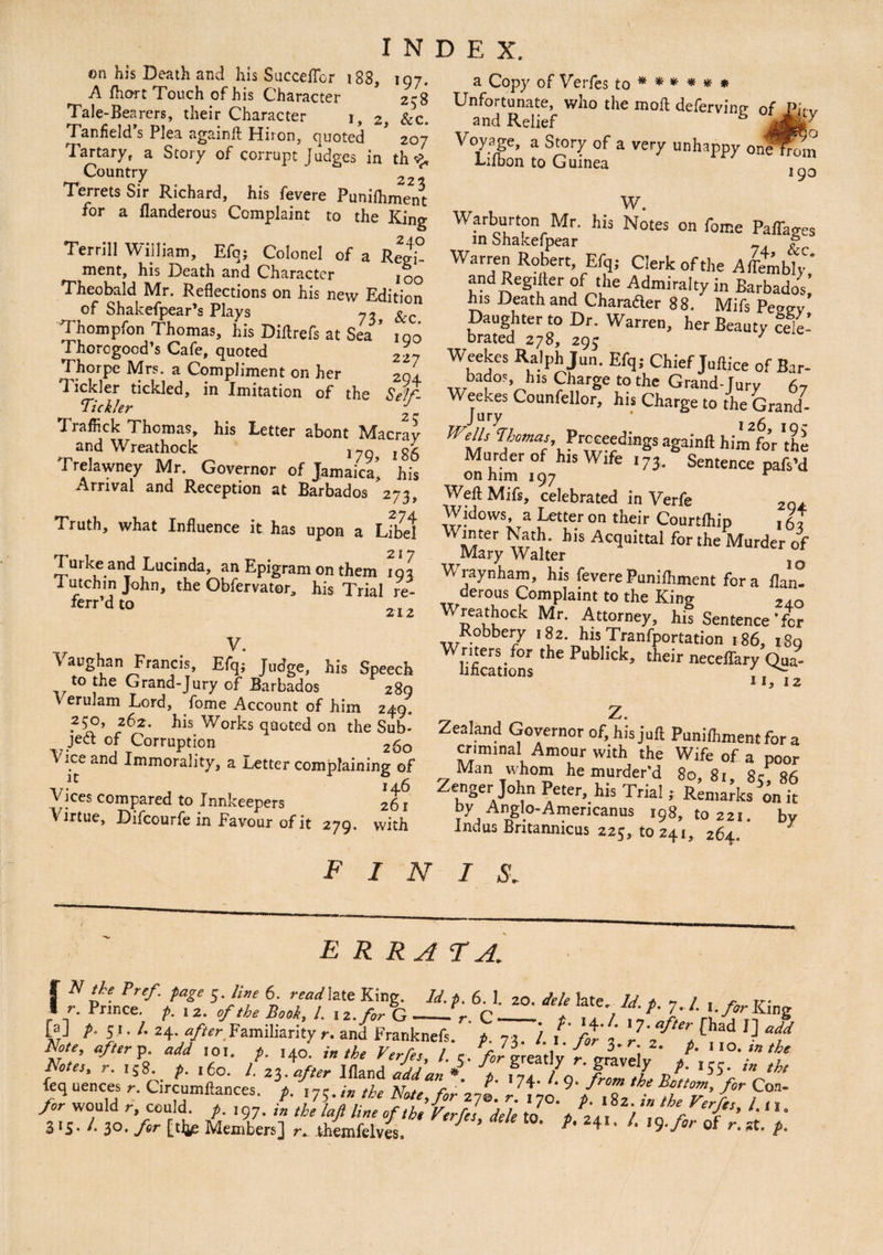 on his Death and his SucceiTor 188, 197. A fhort Touch of his Character 258 Tale-Bearers, their Character 1, 2, &c. Tanfield’s Plea again# Hiron, quoted * 207 Tartary, a Story of corrupt Judges in th <£, Country ' 22- Terrets Sir Richard, his fevere Punifhment for a llanderous Complaint to the King Terrill William, Efq; Colonel of a Reo> ment, his Death and Character IOO Theobald Mr. Reflections on his new Edition of Shakefpear’s Plays &c Thompfon Thomas, his Diflrefs at Sea Thorogood’s Cafe, quoted Thorpe Mrs. a Compliment on her Tickler tickled, in Imitation of the Tickler *7 r Traffick Thomas, his Letter abont Macrav and Wreathock jjgg Trelawney Mr. Governor of Jamaica' his Arrival and Reception at Barbados '273, Truth, what Influence it has upon a Lital 217 Turke and Lucinda, an Epigram on them 103 I utchin John, the Obfervator, his Trial re- ferr’dt° V. Vaughan Francis, Efq; Judge, his Speech to the Grand-Jury of Barbados 289 V erulam Lord, fome Account of him 249. y$o, 262. his Works quoted on the Sub¬ ject of Corruption 2£0 Vice and Immorality, a Letter complaining of index. 190 227 294 Seif- 2$ Vices compared to Innkeepers 261 Virtue, Difcourfe in Favour of it 279. with a Copy of Verfes to * * * * # * Unfortunate, who the moft defervine of Pitv and Relief J$&$r Voyage, a Story of a very unhappy onefrbm i-ilbon to Guinea 190 w. War-burton Mr. his Notes on fome Paffages m Shakefpear ? j? Warren Robert, Efq; Clerk of the Affably, and Reg. (ter of the Admiralty in Barbados his Death and Charader 88. Mifs Pe2ev Daughter to Dr. Warren, her Beauty cele- brated 278, 295 / Weekes Ralph Jun. Efq; Chief Tuftice of Bar- „rba?°?Vh,S CharSe t0 the Grand-Jury 67 Wjury Co“nfdlor’ his Charge to the Grand- Wells nomas, Proceedings againft him for 'the Murder of his Wife i73. Sentence pafs’d on him 197 Weil Mifs, celebrated in Verfe 2Q Widows, a Letter on their Courtihip , 6, Winter Nath, his Acquittal for the Murder of Mary Walter Wraynham, his feverePunilhment fora ilan- derous Complaint to the King ,,Q Wreathock Mr. Attorney, his Sentence'fer Robbery 182. his Tranfportation 186, 180 Wiificationr Publ‘Ck’ their neceffary Qua- °S II, 12 z. Zealand Governor of, his juft Punilhment for a criminal Amour with the Wife of a poor Man whom he murder'd 80,81, 8c, 86 Zenger John Peter, his Trial; Remarks on it by Anglo-Amerioanus 198, to 221. by Indus Britannicus 225, to 241, 264, f 1 N 1 s. errata. | N the Pref. page 5. live 6. read late King. Id.t.6 1 20 dele 1ate 7y * ~ ~ Tr. 1 r. Prince. p. , 2. of the Book, l. , z.for G_VC—1. , i / , 1* 1' [aJ t- S'- /• 24- n//rr Familiarity r. and Franknefs. i. 73. / / /jfr'z^t, Note, after p. add ,0.. p. ,40. j, the Verfes, l. r. /Jgreatlv r vraveiv / r. 15 8. />. 160. /. 23. after Ifland add an * * A * I 7 *55- tht feq uences r. Circumftances. p. ,7;.,* the Note, for z7t' dtyo ffT’ 1°”' for would r, could, p.197. in the lafi line of tb, Verfes del] to ‘t C.*1 W‘hefFer{“> L n-