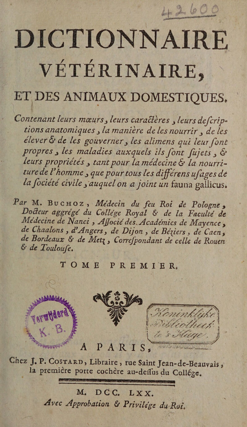 VÉTÉRINAIRE, ET DES ANIMAUX DOMESTIQUES, Contenant leurs mœurs, leurs caraëières , leurs defcrip- tions anatomiques ; la manière de les nourrir , de les élever &amp; de les gouverner , les alimens qui leur font propres , les maladies auxquels ils font fujets, &amp; leurs propriétés ; tant pour La médecine &amp; La nourri- ture de l’homme ; que pour tous les différens ufages dé da fociété civile auquel on a joint un fauna gallicus, Par M. Bucnxoz, Médecin du feu Roi de Pologne ; Dodeur aggrégé du Collége Royal &amp; de La Faculté de Médecine de Nanci , Affocié des. Academies de Mayence , de Chaalons , d'Angers, de Dijon , de Beziers, de Caen, de Bordeaux &amp; de Metz, Correfpondant de celle de Rouen &amp; de Touloufe. | PFOMÉ PREMIER, PORT TC A PS 77 CUIR LE ÉCco bref ) , PE sf, ARIANE TS 5707 | Chez J. P. CostArD, Libraire, rue Saint Jean-de-Beauvais , la premicre porte cochère au-deflus du Collége, D EE, nee LE LAS En RE dr M DCC LR Y, | Avec Approbation &amp; Privilége du Roi, nie nadia