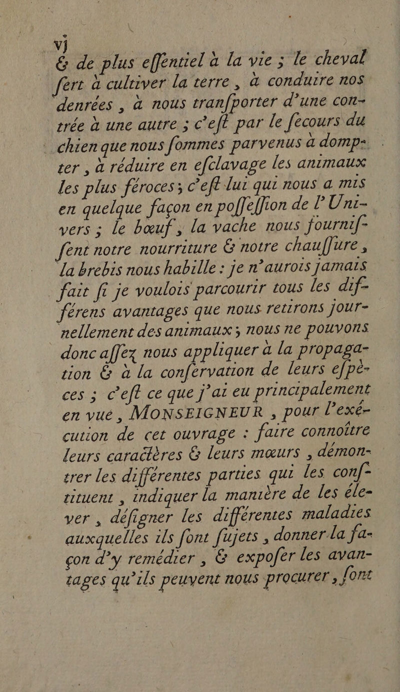 vj | &amp; de plus effénriel à la vie ; le cheval fert à culeiver la terre, à conduire noS denrées , à nous tranfporter d’une con- trée à une autre ; c’eft par le fecours du chien que nous fommes parvenus à domp= ter , à réduire en efclavage les animaux les plus féroces; c’eft lut qu nous a mis en quelque façon en polfeffion de PUni- vers : le bœuf, la vache nous fournif- fent notre nourriture Ë notre chauffure , La brebis nous habille : je n’aurois jamais fait fi je voulois parcourir tous les dif- férens avantages que nous retirons jour- nellement des animaux ; nous r1€ pOUVORS donc affex nous appliquer à la propaga- zion &amp; à La conférvation de leurs efpé- ces ; C’eft ce que j’ai eu principalement en vué, MONSEIGNEUR , pour l’exé- cution de cet ouvrage : faire connoître leurs caraëtères &amp; leurs mœurs , démon- rer les différentes parties qui les conf- tituent , Indiquer la manière de les éle- ver, défigner les différentes maladies auxquelles ils font fujets , donner la fa- con d’y remédier , &amp; expofer les avan- sages qu’ils peuvent nous procurer , font