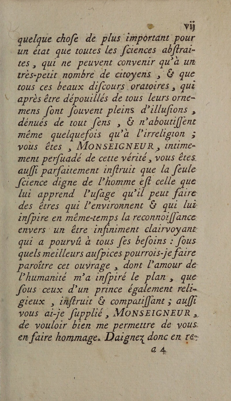 Le ®æ vÿ quelque chofe de plus important pour un écat que toutes les fütences abftrai- tes , qui ne peuvent convenir qu'à un trés-petit nombre de citoyens si@ que tous ces beaux difcours .oratorres , qu * après être dépouilles de tous leurs orne- mens font fouvent pleins d’illufions , dénués de tout fens , &amp; n’aboutiffent même quelquefois qu’a lirreligion ; vous êtes | MONSEIGNEUR , time ment perfuadé de cette vérité, vous êtes auffi parfaitement inftruit que la [eule | {cience digne de l’homme éft celle que lui apprend lufage qu’il peut fatre des êtres qui l’environnent &amp; qui luë znfpire en même-temps la reconnor/fance envers un être infiniment clarrvoyant qui a pourvê à tous fes befoëns : [ous quels meilleurs aufpices pourrois-je fatre paroître cet ouvrage , dont l’amour de l'humanité m'a infpiré le plan , que fous ceux d’un prince également relr. gieux , iñftruit &amp; compatiffant ; auffi vous ai-je fupplié, MONSEIGNEUR de vouloir bien me permettre de vous. en faire hommage. Daignez donc en re: &amp; À.