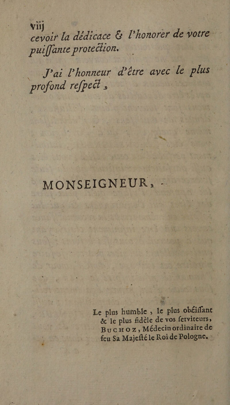 vi; cevoir la dédicace &amp; l’honorer de votre puiffante proteclion. J'ai l'honneur d’être avec le plus | profond refpect ; MONSEIGNEUR, - Le plus humble , Le plus obéiffant &amp; le plus fidèle de vos ferviteurs» Bucmoz,Médecinordinaire de feu Sa Majefté le Roi de Pologne.