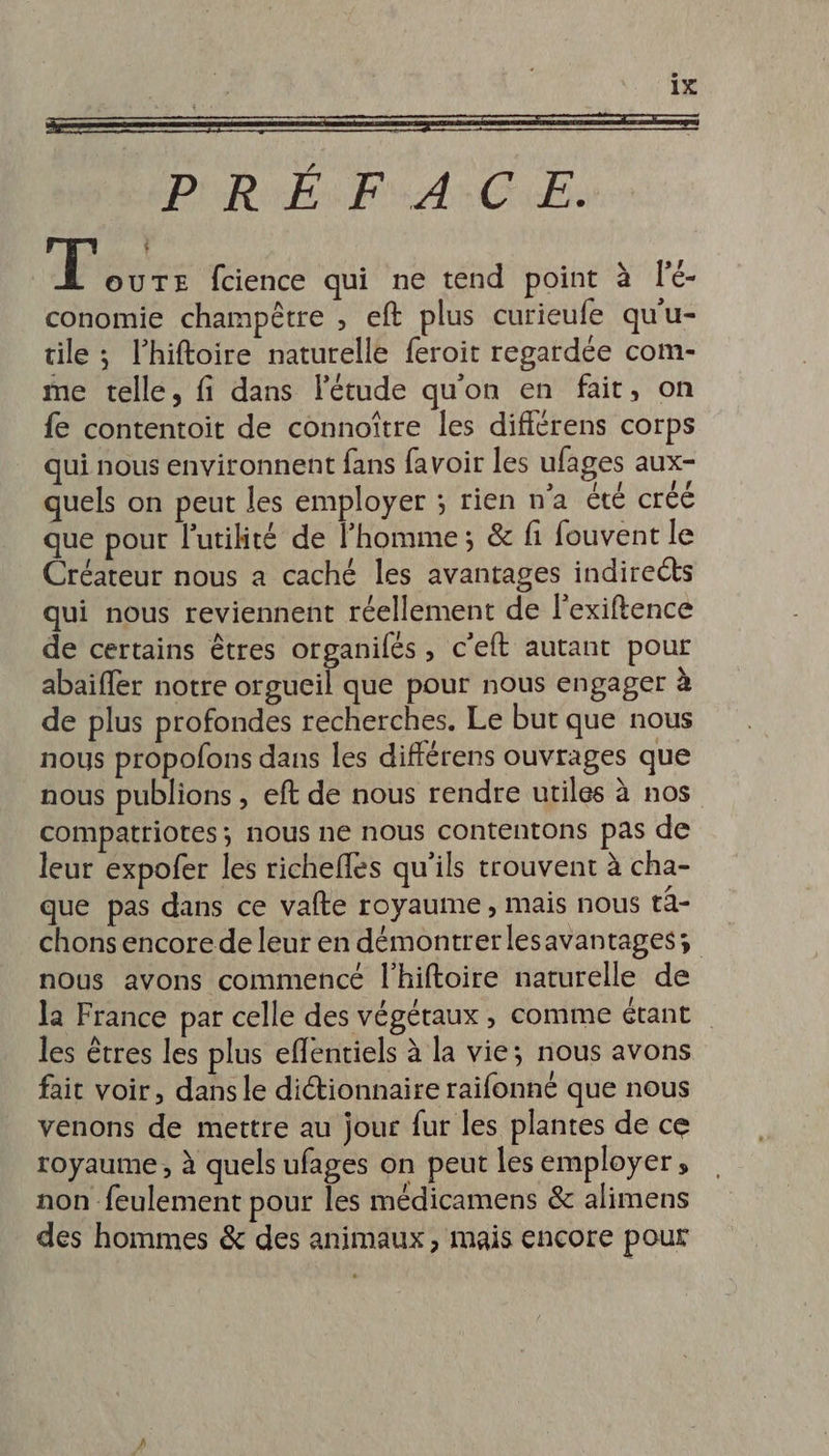 Dh be An CE: TL OUTE fcience qui ne tend point à l'é- conomie champêtre , eft plus curieufe qu'u- tile ; l’hiftoire naturelle feroit regardée com- me telle, fi dans létude qu'on en fait, on fe contentoit de connoître les difiérens corps qui nous environnent fans favoir les ufages aux- quels on peut les employer ; rien n’a été créé que pour lutilité de l’homme; &amp; fi fouvent le Créateur nous a caché les avantages indirects qui nous reviennent réellement de l'exiftence de certains êtres organifés, c'eft autant pour abaïfler notre orgueil que pour nous engager à de plus profondes recherches. Le but que nous nous propofons dans les différens ouvrages que nous publions , eft de nous rendre utiles à nos compatriotes; nous ne nous contentons pas de leur expofer les richeffes qu’ils trouvent à cha- que pas dans ce vafte royaume , mais nous t4- chons encore de leur en démontrerlesavantagess nous avons commencé l'hiftoire naturelle de la France par celle des végétaux , comme étant les êtres les plus efentiels à la vie; nous avons fait voir, dans le dictionnaire raifonné que nous venons de mettre au jour fur les plantes de ce royaume, à quels ufages on peut les employer, non feulement pour les médicamens &amp; alimens des hommes &amp; des animaux, mais encore pour