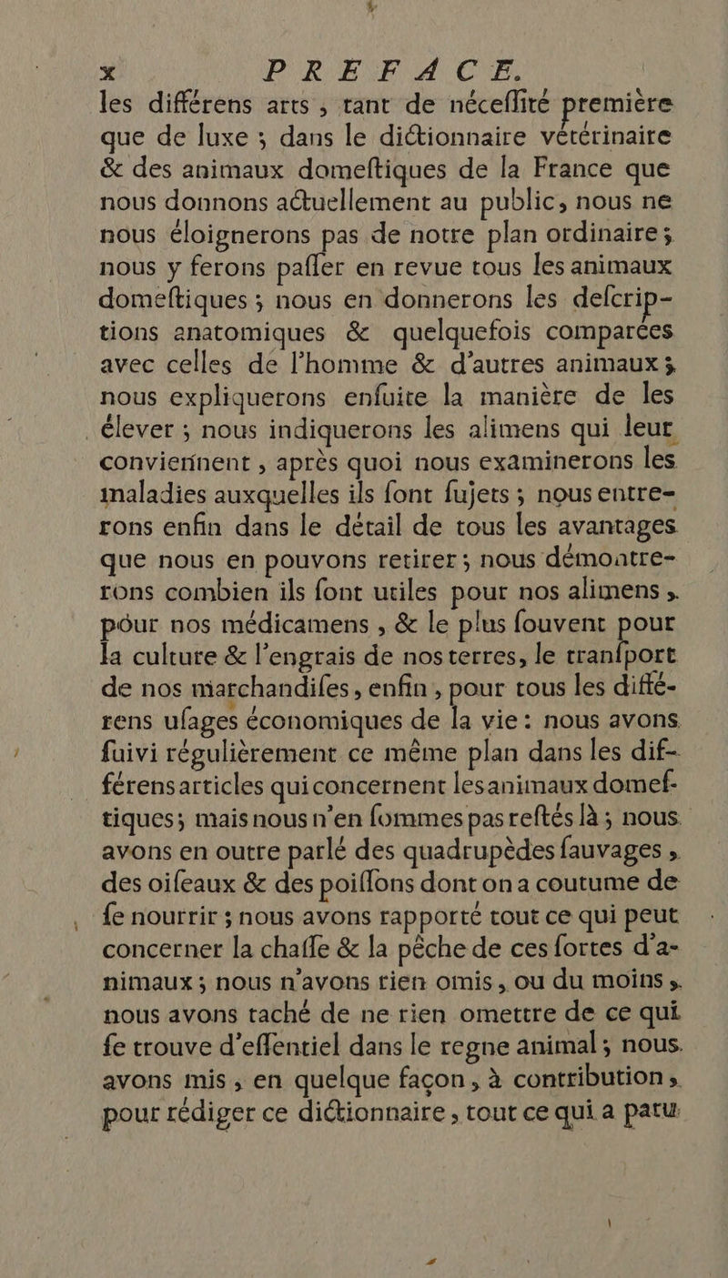 les différens arts , tant de néceflité première que de luxe ; dans le dictionnaire vétérinaire &amp; des animaux domeftiques de la France que nous donnons actuellement au public, nous ne nous éloignerons pas de notre plan ordinaire; nous y ferons pafler en revue tous les animaux domeftiques ; nous en donnerons les defcrip- tions anatomiques &amp; quelquefois comparées avec celles de l’homme &amp; d’autres animaux; nous expliquerons enfuite la manière de les _ élever ; nous indiquerons les alimens qui leur conviennent , après quoi nous examinerons les maladies auxquelles ils font fujets ; nous entre- rons enfin dans le détail de tous les avantages que nous en pouvons retirer ; nous démontre- rons combien ils font utiles pour nos alimens . pôur nos médicamens , &amp; Le plus fouvent ppèE la culture &amp; l’engrais de nosterres, le tranfport de nos niarchandifes, enfin , pour tous les diffé- rens ufages économiques de la vie: nous avons fuivi régulièrement ce même plan dans les dif- férensarticles quiconcernent lesanimaux domef- tiques; mais nous n’en fommes pasreftés là ; nous. avons en outre parlé des quadrupèdes fauvages , des oifeaux &amp; des poiflons dont on a coutume de fe nourrir ; nous avons rapporté tout ce qui peut concerner la chafle &amp; la pêche de ces fortes d'a- nimaux ; nous n'avons tien omis, ou du moins s. nous avons taché de ne rien omettre de ce qui. fe trouve d’efentiel dans le regne animal; nous. avons mis ; en quelque façon, à contribution» pour rédiger ce diétionnaire ; tout ce qui a patu