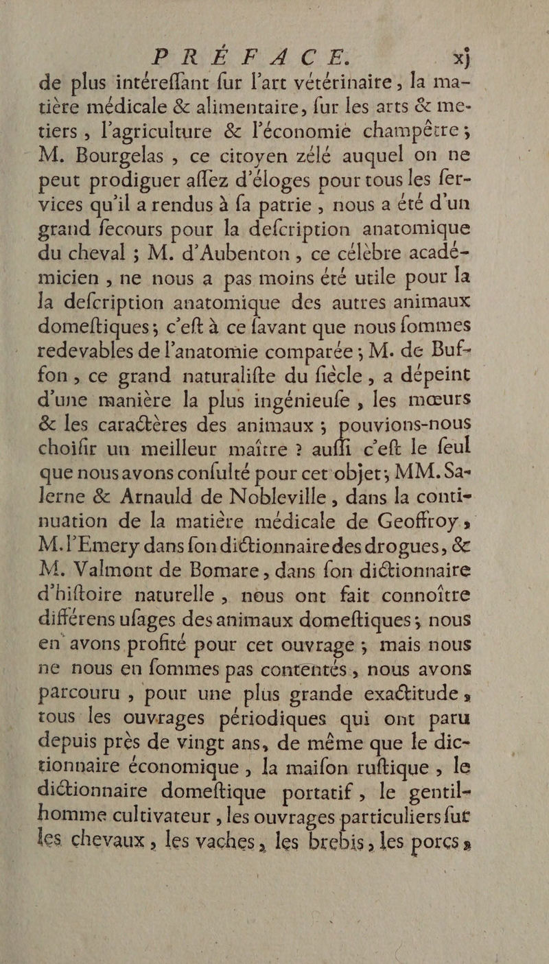 de plus intéreffant fur l'art vétérinaire , la ma- tière médicale &amp; alimentaire, fur les arts &amp; me- tiers , l’agriculture &amp; l’économie champêtre; M. Bourgelas , ce citoyen zélé auquel on ne peut prodiguer aflez d’éloges pour tous les fer- vices qu’il a rendus à fa patrie , nous a été d'un grand fecours pour la defcription anatomique du cheval ; M. d’Aubenton, ce célèbre acadé- micien , ne nous a pas moins été utile pour la la defcription anatomique des autres animaux domeltiques; c’eft à ce {avant que nous fommes redevables de l'anatomie comparée ; M. de Buf- fon , ce grand naturalifte du fiècle , a dépeint d'une manière la plus ingénieufe , les mœurs &amp; les caractères des animaux ; pouvions-nous choifir un meilleur maître ? ff c'eft le feul que nous avons confulté pour cet'objet; MM. Sa- lerne &amp; Arnauld de Nobleville , dans la conti- nuation de la matière médicale de Geoffroy; M.lEmery dans fon dittionnaire des drogues, &amp; M. Valmont de Bomare , dans fon dictionnaire d'hiftoire naturelle , nous ont fait connoître différens ufages des animaux domeftiques; nous en avons profité pour cet ouvrage ; mais nous ne nous en fommes pas contentés, nous avons parcouru , pour une plus grande exaétitude , tous les ouvrages périodiques qui ont paru depuis près de vingt ans, de même que le dic- tionnaire économique , la maifon ruftique ; le dictionnaire domeftique portatif, le gentil- homme cultivateur , les ouvrages particuliers fut les chevaux, les vaches, les brebis, les POICS »