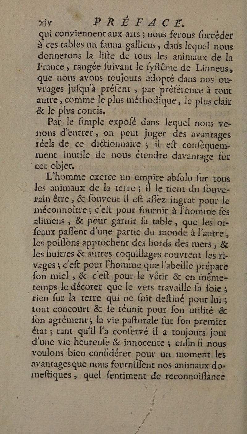 qui conviennent aux arts ; nous ferons fuccéder à ces tables un fauna gallicus, dans lequel nous donnerons Ja lifte de tous les animaux de la France , rangée fuivant le fyflème de Linneus, que nous avons toujours adopté dans nos ou- vrages jufqu'à préfent , par préférence à tout autre, comme le plus méthodique, ie plus clair &amp; le plus concis. Par. le fimple expofé dans lequel nous ve- nons d'entrer, on peut juger des avantages réels de ce diétionnaire ; il eft conféquem- ment inutile de nous étendre davantage fur cet objet. | L'homme exerce un empire abfolu fur tous les animaux de la terre ; il le tient du fouve- rain être, &amp; fouvent il eft affez ingrat pour le méconnoiïtre ; c'eft pour fournir à l'homme fes alimens ; &amp; pour garnir fa table, que les! oi- feaux pañlent d’une partie du monde à l’autre, les poiflons approchent des bords des mers, &amp; les huitres &amp; autres coquillages couvrent les ri- vages ; c'eft pour l'homme que l'abeille prépare fon miel , &amp; c'eft pour le vêtir &amp; en inême- temps le décorer que le vers travaille fa foie ; rien fur la terre qui ne foit deftiné pour lui; tout concourt &amp; fe réunit pour fon utilité &amp; fon agrémenr; la vie paftorale fut fon premier État ; tant qu'il l’a confervé il a toujours joui d'une vie heureufe &amp; innocente ; enfin fi nous voulons bien confidérer pour un moment! les avantagesque nous fourniffent nos animaux do- meftiques , quel fentiment de reconnoiffance | / 7: