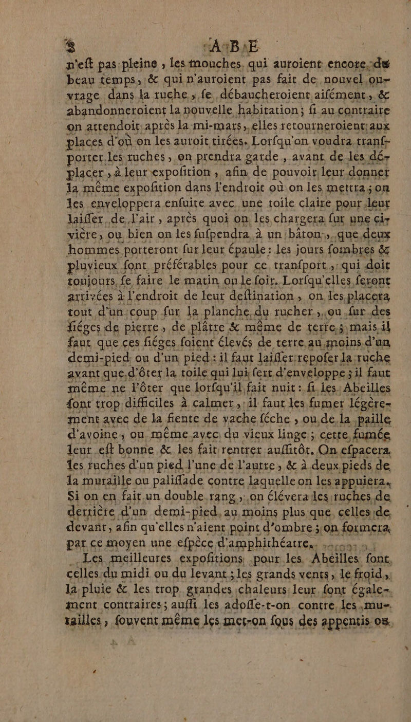 n'eft pas: pleine , les mouches. qui auroient: encote.:du beau temps, &amp; qui p'autoient pas fait de. nouvel ou vrage dans la ruche fe, débaucheroient aifément, &amp; | abandonneroient la nouvelle habitation; fi au contraire on atrendoif, après la mi- HQASS », elles retoutneroient{aux places d’où on les autoit tirées. Lorfqu'on voudra tranf- porter. Les ruches , on prendra g garde, avant de les dé- placer. , à leurexpolition , afin de pouvoit. leur donnet 1a mème expoñtion dans l'endroit où on les mettra;on les enyeloppera enfuite avec. une toile claire pour, leur laifer. de, l'air, après quoi on. les chargera fur une cir vière, ou bien on les fufpendra, à un bâton:,..que, deux hommes porteront fut leur épaule : les jours. fombres &amp; pluvieux font. préférables pour ce tranfpott ,: qui doit tonjouts, fe faire le matin on le foir..Lorfqu'elles feront arrivées à l'endroit de leur deftination , on les placera tout d'un. coup fur la planche, du: rucher , ou .fut.des fiéges de pierre, de plâtre &amp; même de terre, mais,il faut que ces fiéges faient élevés de terre.au,moins.d’un demi-pied. ou d’un pied:: il faut lailer:repofer la ruche ayant que. d'ôter la toile qui lui fert. d” enveloppe; il faut même ne l'ôter que lotfqu'il fait nuit : fi Les; Abeilles {ont trop difficiles À calmer, il faut les fumer légère ment avec de la fente de vache féche , ou,de. la paille d'avoine, ou même avec: du vieux linge ; cette fumée leur. eft bonne &amp; les fait. rentret auflitôt. On efpacerz Les tuches d'un pied l'une-de l’autre, &amp; à deux pieds de la muraille ou palifade çontre laquelle on les appuierz. Si on en fait un double. rang ;: on éléverailes ruçhes de derrière d' un demi-pied, au, moins plus. que. celles de, devant, afin qu'elles n'aient point d'ombre ;,.on formera par ce moyen une efpèce d amphithéatre.. thread Les meilleures expoñtions pour les Abeilles font. celles. du midi ou du levant; les grands vents, le froid sf la pluie &amp; les trop. Sranelts chaleurs: leur. {ont égale. ment contraires; auffi les adofe- -t-on_ contre, les.mu- tailles , fouvent même les met-on Îqus des appentis om.