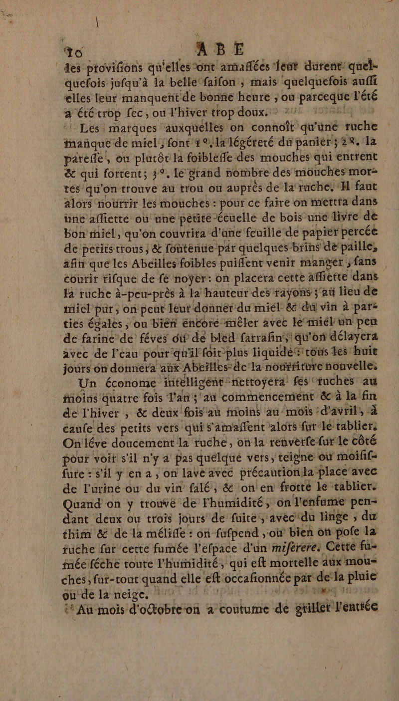 S CE _ABE des ptovifions qu'elles ont amañées feut durent: quel- quefois jufqu’à la belle faifon ; mais ‘quelquefois auffi elles leur manquent de bone heure ; où parceque l'été a été crop fec, ou l'hiver trop doux.” *% 41. ‘Les | marques ‘auxquelles on connoît qu'une ruche inañque de miel, font +%lalégéreré du panier; 2%, la &amp; qui fortent; 3°, le grand nombre dés mouches mor- tés qu'on trouve au trou où auprès de la‘ruche, H faut alors nourrit les mouches : pour ce faire on mettta dans ine aflietté où une pétité Écuellé de bois une livre de bon miel, qu'on couvrirad'üne feuille de papier percée de petits trous; &amp; fontenue par quelques brins de‘paille, afin qué les Abeilles foibles puiflent venir manger ; fans coutir tifque de fé noyer: on placera cette Affiette dans la ruche à-peu-près à la hauteur des faÿons ;'aù lieu de miel pur; on peut leut donner du miel &amp; du vin à par- ties égales, on bien encore mêler avec le’miél'un peu avec de l'eau pour qu'il foir’plas liquide® tous des huie jours on donnéra aux Abeïlles:de'la nouffiture nouvelle, Un économe intelligent netroÿera’ fes ‘tuches au Moins Quatre fois l'an; aù commencement &amp; à la fin de l'hiver ; &amp; deux'fois an Moins au mois ‘d'avril, à caufe des petits vers qui s'amaffent alors furle tabliers On'léve doucement la ruche, on la renverfefur le côté pour voit s'il n'y à pas quélqué vers, teigne où moifif- fute : s'il y én a , on lave avec précaution la place avec de l'urine ou du vin falé, &amp; lon en frotte Le tablier. Quand on y trouve de l'humidité, on l'enforme pen- dant deux ou trois jours de fuite, avec du linge ; du thim &amp; de la méliffe : on fufpend , où bien on pole la fuche fur cette fumée l’efpace d'un miféreres Cette fu- méé féche toute l'hurnidité, qui eft mortelle aux mou= ches, fut-tout quand elle eft occafionnée par d ‘a pluie où'de la neige. MPAUE 80 LEA SRE HIS 1 it Au mois d'octobre'on à coutume de gtillét l'enttée