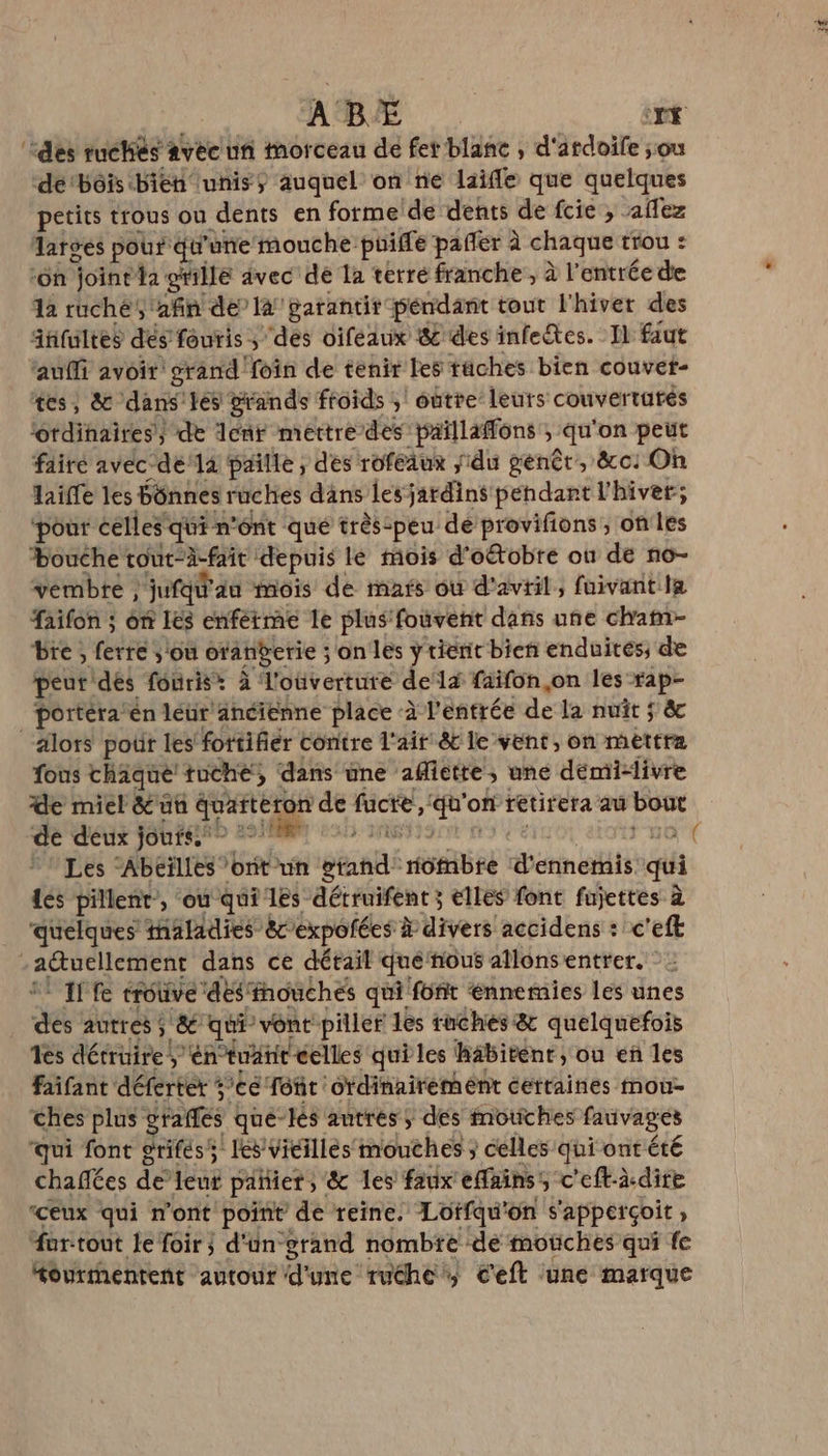 ABÉ Das ‘des ruchés avec un morceau de fer blanc , d'ardoife ;ou de‘bôis bien unis auquel on ne laifle que quelques petits trous ou dents en forme de dents de fcie , aflez larges pour qu'une mouche puiffe paffer à chaque trou : ‘oh joint a grille avec de la terre franche, à l entrée de 12 ruche, afin dela garantir pendant tout l'hiver des auffi avoir grand foin de tenir les taches bien couvet- tes, &amp; dans les stands froids ;! outre leurs couverturés ordinaires) de lent mettre des paillaffons ; “qu on peut fairé avec dela paille ; des rofeaux du genêr, &amp;c: On laïfe les bônnes ruches dans les jatdint pehdant l'hiver; ‘pour celles qui n’ont qué très-peu de provifions ; on les bouche rout-à-fait : depuis le mois d'oétobre ou de no- vembte , jufq® du mois de mafs où d'avril, fuivantla faifon ; ôn Les enférme le plus fouvent dans une cham- bre, fete sou oranberie ; on les y tiënit bien enduités; de peur dés fouris* à l'ouverture delà faifon,on les rap- portéra’en léur ancienne place à l'entrée de la nuit ; s &amp; lots poür les fottifiér contre l'air &amp;c le vent, on mettra fous chique tuche, dans une afictte, une démi-livre de miel &amp;'un Vents a de fücre, sd of retirera aû bout ‘de deux joufss &gt; °°/# } 1 ( Les “Abeïlles ont un pan rôfibre d'enneris. qui dés pillent”, ou qui les détruifent ; elles font fujettes à quelques maladies &amp;cexpoñées à divers accidens : c'eft Fr ire dans ce détail que nous allonsentrer. ‘ If fe trouvé des: fhoûches qui font ‘nnemies les unes dé autres ; A qui’ vont piller les taches &amp; quelquefois Tes détruire, 4 éntuanit éelles qui les habitent ,; ou eñ les faifant défertér te font ordinairement certaines mou- ches plus g des que-lés autres ; dés motiches fauvages ‘qui font grifes s! les/Vicillés mouches ; celles qui ont été chaflées de leut pañiers: &amp; les faux effains: 5 c'eftà.dire ‘ceux qui n'ont point de reine, Lotfqu'on s'apperçoit “ur.tout le foir; d'ün grand nombre ‘de moches qui fe “ourmentent autour d'une ruche C'eft une marque if FE: