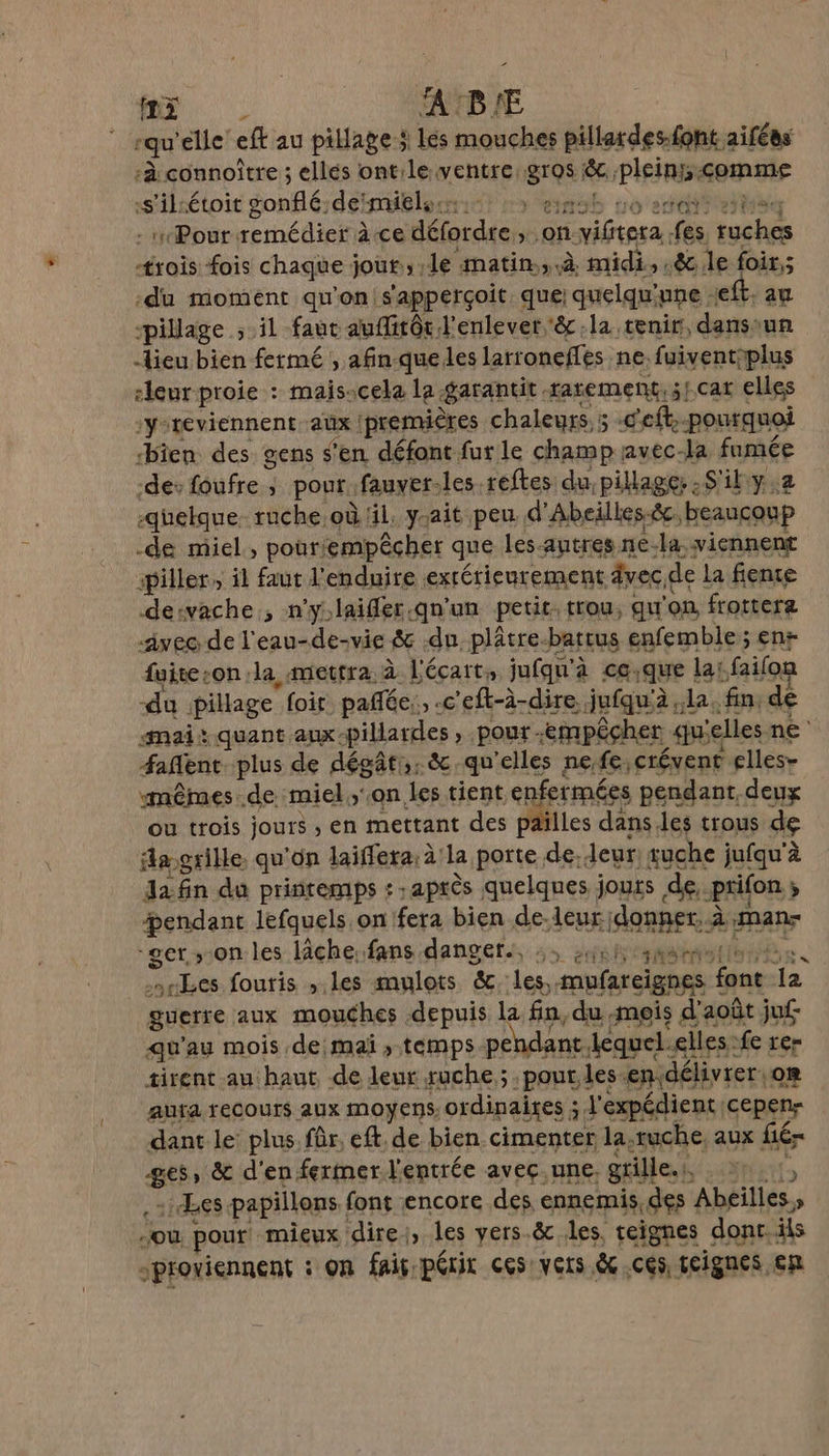 mn A'B'E “qu ‘elle eft au pillage $ Lés mouches pillardes.font aifées ‘à connoître ; ellés ont:le ventre: gras Be; pleins comme s'iliétoit gonflé; deïmitless:s: à enob no etait ei - yPourremédier ace défordre on “épi rs sein trois fois chaque j jou, Le matin.,.à. midi, .&amp; le foir,; du moment qu'on, s'appérçoit que: quelqu'une -eft. au pillage ; il faut auffitôr l'enlever èc la tenir, dans: ‘un lieu bien fermé , afin queles larronefles ne. fuiventiplus leur proie : : mais-cela la garantit. tatement, 5/.Cat elles :y-reviennent. aux | premières chaleurs. 5 -c'eft, pourquoi bien des gens s'en défont fur le champ: avec-la fumée des foufre ; pour fauver. les.reftes du: pillage: :S'ily:2 -quelque- ruche où lil. ysait peu d'Abeilles-&amp;, beaucoup -de miel, pour! empêcher que les-autres ne-la viennent ‘piller, il faut l'enduire exrérieurement âvec, de la fiente dervache , n'y:laifler.qu'un petit. trou, qu'on frottera avec de l'eau-de-vie # du. plâtre-battus enfemble; enr fuiteson la mettra à à l'écart: jufqu'à à ce.que la! :faifon du pillage foit pañfée,, -c'eft-à-dire jufqu'à la. fin: dé «Mai quant aux: -pillardes » Pour - empêcher u'elles ne Æ#afent plus de dégât,.&amp; qu'elles ne,fe, crévent elles- mêmes .de miel,'.on.les tient enfermées pendant, deux ou trois jours ; en mettant des païlles dans les trous de fa grille. qu'on laïffera:à'la porte. de- leur: tuche jufqu'à da fin du printemps : : après quelques jours de. prifon  #endant lefquels on!fera bien de-leur: donner. à nanr “get ,-on les lâche, fans dangers, :, ;46h same Les fouris , les mulots &amp;. les, mufareignes f 40 ci guerre aux mouches depuis la fn, du mois d'août ju qu'au mois de mai , temps pendant. lequel. elles: fe rer tirent au haut de leur ruche; .pout, les endélivrer, oR aura recours aux moyens ordinaires ; l'expédient cepen- dant le: plus. fûr, eft de bien cimenter la,ruche, aux fié- 86 &amp; d'en fermer l'entrée aveç.une, grille. , k Les papillons. font encore des ennemis, des ‘Abeilles, » 5e, pour mieux dire, les vers.&amp; les, teignes dont. ils “proviennent : on fais périt ces vers &amp;.cés teignes en