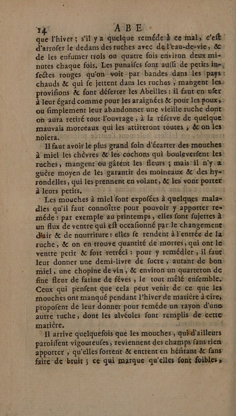 “a ABE que l'hiver; s'il y a quelque reméde:h ce‘inal, c'eft : d’arrofer le dedans destuches avec del'rau-de-vie, êc de les enfumer trois on quatre fois environ deux mi nutes chaque fois. Les pünaifes font auffi de petits ins, fedtes rouges qu'on voit -par bandes dans les pagsr chauds &amp; qui fe jettent dans les ruches ; mangent les» provifions &amp; font déferter les Abeilles : il fautiencufer à leut égard comme pour les araignées &amp; pour les pouxs: où fimplement leur abandonner une vieille ruche dont on aufa retiré tout l'ouvrage , à la réferve de quelque mauvais morceaux qui les attireront routes ; êcon les noiera. 2919 ua | 10 SÈUREN *'IE faut avoir le plus grand foin d'écarter desmouches: à miel Les chèvres &amp; les cochons qui bouleverfenc les: ruches, mangenr-ôu gâtént les fleurs ; mais’ il n'y:2 guère moyen de les garantir des moineaux &amp; des hy=1 rondélles, qui lés prennent en volant, &amp; Les vont portef à leurs petits. 8h 9e ai 3135 al * Les mouches à miel font expofées à quelques mala= dies qu’il faut connoître pour pouvoir y appotter’re= méde : par exemple au printemps , “elles fonc fujettes 2’ un flux de ventre qui eft occafñonné par le changemenc. d'air &amp; de nourriture: elles fe rendent à l'entrée de 12: suche, &amp; on én trouve quantité de mortes, qui ont le ventre petit &amp; foit retréci: pour y remédier; il faut: leut donner une demi-livre de fucre ; autant de bon miel, une chopine devin , &amp; environ:un quarteron de fine fleur dé farine de féves ; le tout mêlé enfembles Ceux qui penfent que cela peut venir de ce que les mouches ont manqué pendant l’hiver de matière àcires propofent dé leur donner’ pour reméde un rayon d'une: autre ruche, dont les alvéoles font remplis de cette inatière, 4 à NÉ * {1 arrive quelquefois qué les mouches’, quitd'ailleuts paroiffent vigoureufes, reviennent des champs fans rien apporter , qu'elles fortenit &amp; entrent en héftant écfans faire de bruit 3 ce qui marque qu'elles font foibles »