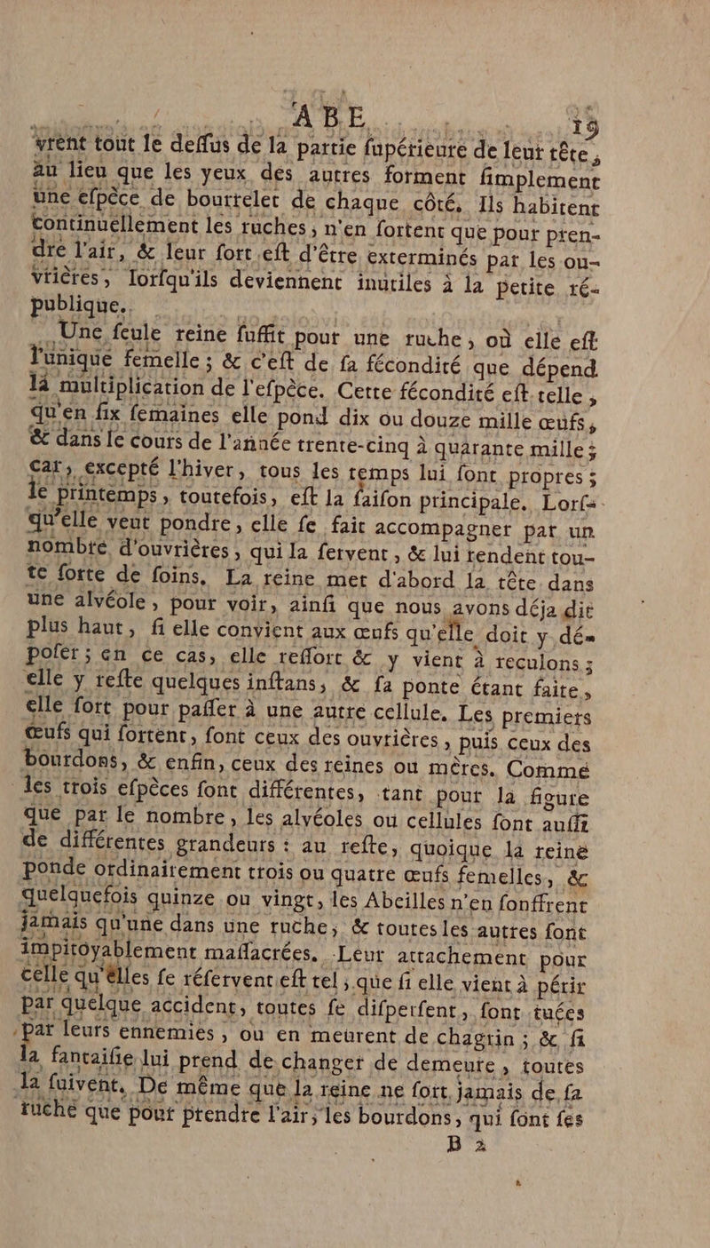 VE AO un. © l'unique femelle ; &amp; c'eft de fa fécondité que dépend 14 multiplication de l'efpèce. Cette fécondité cf. telle; qu'en fix femaines elle ponil dix ou douze mille œufs, &amp; dans le cours de l'année trente-cinq à quarante mille ; Car, excepté l'hiver, tous les remps lui font propres ; € printemps » toutefois, eft la {aifon principale. Lorf:. qu’elle veut pondre, elle fe fair accompagner pat un nombte d'ouvrières, qui la fervent, &amp; lui rendent tou- te forte de foins, La reine met d'abord la tête dans une alvéole, pour voir, ainfi que nous avons déja die plus haut, fi elle convient aux œufs qu'e Le doit y dé= poler ; en ce cas, elle reflort &amp; y vient à reculons ; elle y refte quelques inftans, &amp; fa ponte étant faite, elle fott pour pañler à une autre cellule. Les premiers œufs qui fortent, font ceux des ouvrières , puis ceux des bourdons, &amp; enfin, ceux des réines où mères. Commé les trois efpèces font différentes, tant pour la figure que par le nombre, les alvéoles ou cellules font aufff de différentes grandeurs : au refte, quoique la reine ponde ordinairement trois ou quatre œufs femelles, &amp; quelquefois quinze ou vingt, les Abcilles n’en fonffrent jamais qu'une dans une ruche, &amp; toutes les autres font impitoyablement mafñacrées. Leur attachement pour celle qu'élles fe réfervenreeft tel ; que fi elle vient à périr par quelque accident, toutes fe difperfent, font tuées -parï leurs ennemies » Où en meurent de chagrin ; &amp; fi la fantaife lui prend de changer de demeute , toutes ka faivent, De même que la reine ne fort, jamais de, fa ruche que pouf prendre l'air; les bourdons qui font fes B 2