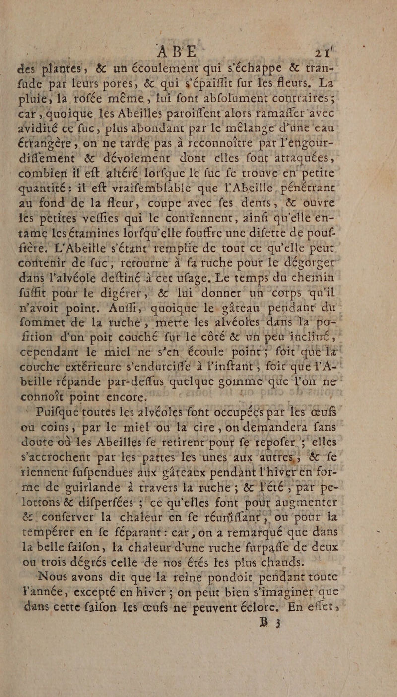 de plantes, &amp; un écoulement qui s'échappe &amp; tran- fade par leurs pores» &amp; qui s'épaiflit fur les fleurs. La pluie, la tofée même, lui font abfolument contraites ; car quoique les Abeilles paroïffent alors ramañfer avec aVidité ce fuc, plus abondant par le mélange d’une eau étrangère, on ne tarde pas à feconnoître par l'éngour- diflémént &amp; dévoiement dont elles font atraquées , combien il eft altéré lorfque le fuc fe trouve en petite quantité: il eft vraifemblable que l'Abeille pénétrant au fond de la fleur, coupe avec fes dents, &amp; ouvre 1es périres vellfes qui le contiennent, ainfñ qu'elle en- tame les étamines lorfqu' elle fouffre une difette de pouf. fière, L'Abeille s'étant remplie de tout ce qu’elle peut contenir de fuc ; rétourne À fa ruche pour le dévorger dans l’alvéole deftiné à cet ufage. Le temps du chemin faffit poar le digérer, &amp; lui donner un Corps qu'il w’avoit point. Aufli, quoique le gâteau pendant du fommet de la ruché, mette les alvéoles! dans la Es fition d'un poit couch£ fur lé côté &amp; un peu incliné cependant le miel ne s'en écoule point; foit que Ua couche extérieure s'endurciffe à Vinftant , foit que l'A- btille répande par-deflus quelque 2 gomme que l'on ne cohnoît point encore. ‘ Puifque toutes les 1lvéoles font occupées pat fes aus ou coins s par le miel ou fa cire , on demandetà fans doûte où les Abeïlles fe rétirent pour fe repofer. selles s’acctochent pat les: pattes les unés aux autres, &amp; fe tiennent fufpendues aux gateaux pendant l'hiver en for- me de guirlande à travers la ruche; &amp; été, par pe- lotions &amp; difperfées ;ce qu'elles font pour augmenter &amp; conférver la chaleur en fe réumiffant, où pour la témpéret en fe féparant: car, on à remarqué que dans la belle faifon, la chaleur d'une ruche farpañle de deux où trois dégrés celle de nos étés tes plus chauds. Nous avons dit que la reine pondoit peñdant toute Fannée, excepté en hiver ; on peut bien s'imaginéer que d'ans cette faifon les œufs ne peuvent éclorce. En eflet, B 3