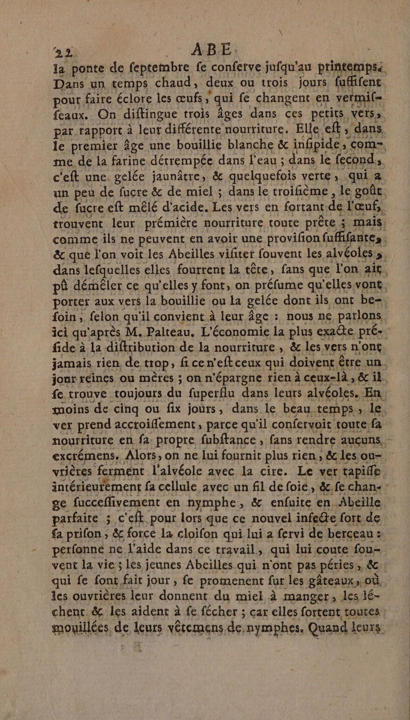la ponte de feptembre fe conferve jufqu'au printempsi Dans un temps chaud, deux ou trois jours fafifent pour faire éclore les œufs qui fe changent en vermil. feaux. On diftingue trois Âges dans ces petits, VEtS me de la farine détrempée dans l'eau ; dans le fecond,, c'eft une. gelée jaunâtre, &amp; quelquefois verte, qui 2 de fucre eft mêlé d acide re vers en fortant de faut, foin ; felon qu'il convient à leur Âge : nous ne parlons fide à à la difitibution de la nourriture , &amp; les vers n’ont moins de cinq ou fix jours, dans le beau temps, le vet prend acctoiflement, parce qu'il confervoit toute. es ge fucceflivement en nymphe, &amp; enfuite en Abeille atfaite 5 c’eft pour lors que ce nouvel infecte fort de fa prifon ; &amp; force la cloifon qui lui a fervi de berceau : Ë petfonné ne l'aide dans ce travail, qui lui coute fou- qui fe font, fait jout , fe promenent fur les gâteaux, où les ouvrières leur donnent du miel à manger, les é-