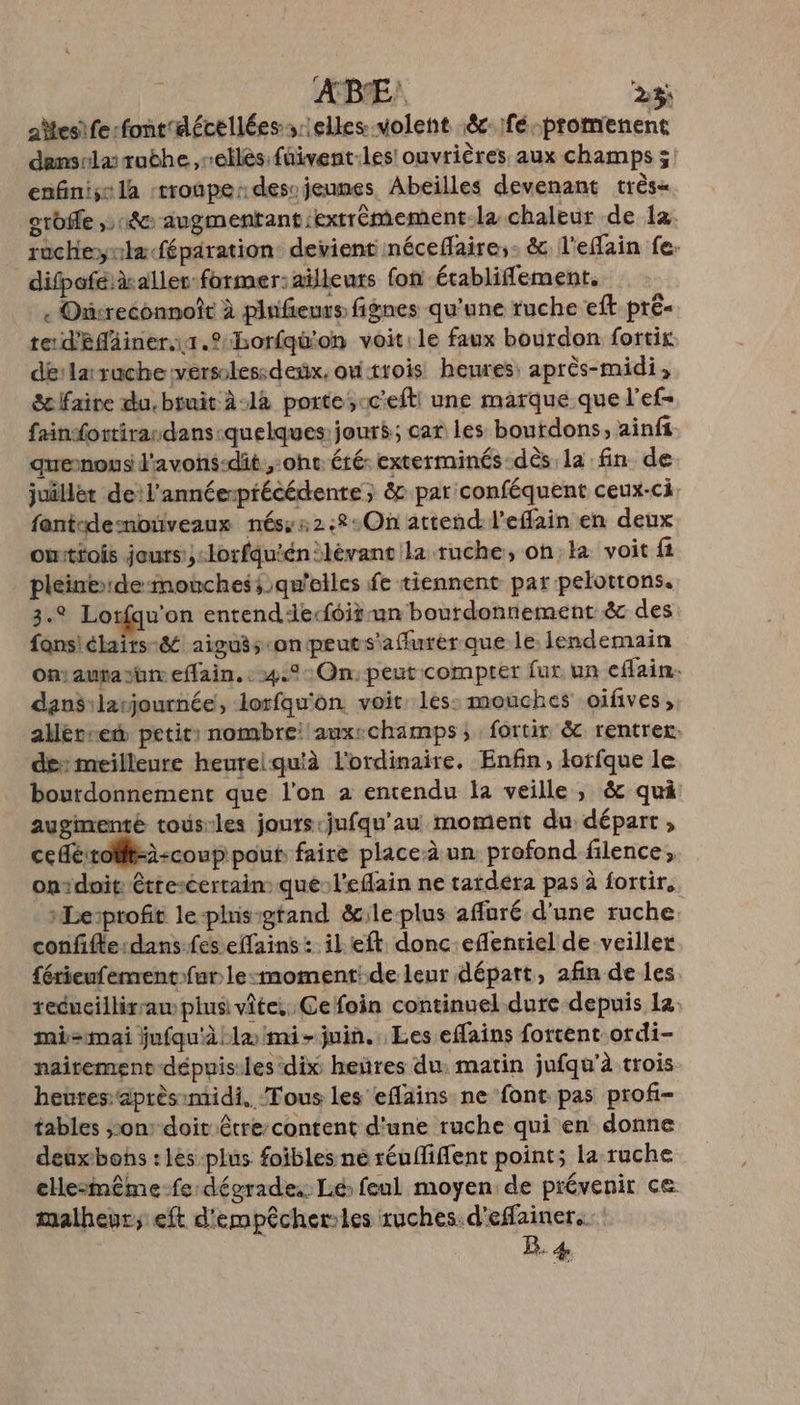 ABE' 23%; aesife:font'décellées selles volent éc- fé. PE demsrlaruthe,rellés füivent-les' ouvrières aux champs ; enfiniss la troupe desvjeunes Abeilles devenant très« ordffe 18e augmentant :extrèmement-la chaleur de la. rucheylæféparation: devient néceflaire,- &amp; l'effain fe. difpoféià aller former: aïlleuts fon établifement. « Onreconnoît à plnfieurs fignes qu'une ruche eft pré te d'efäiner1..Borfqu'on voit:le faux bourdon fortix dé: larruche versolessdesx, outrois heures: après-midi, Sc Faire du, bruit 2-14 porte;cc'efti une marque que l’ef- faindortirandans-quelques jour$; car les boutdons, ainfi quenous d'avons-dit oh été: exterminés-dès la fin de juillét de:l'annéerptécédente; &amp; par conféquent ceux-ci fantdesmotiveaux nés::2:8:On attend l'effain en deux omittois jours yclorfquiénlévant la ruche, onla voit fi pleinede- mouches qu'elles fe tiennent par pelottons. 3.2 Lotfqu'on entenddecfoitrun bourdonnement &amp; des fans'ébaits-&amp; aiguës «onpeuts'aflurer que le lendemain onautayim effain, :4.°: On: peut compter fur. un cflain. dansilarjournée, lorfqu'on. voit. les: mouches oifives, alléreet petit: nombre auxechamps, fortir &amp; rentrer. des meilleure heurelqu'à l'ordinaire. Enfin, lorfque le bourdonnement que l’on à entendu la veille, &amp; qui augimenté tous-les jours:jufqu'au moment du départ, cedéirolft=à-coup pout faire place-à un profond filence, ontdoit: étrescertain: que:l'eflain ne tardéra pas à fortir, »Le:profit leplhisigtand &amp;ile-plus affuré d'une ruche confifte:dans-fes effains : il eft donc eflenriel de veiller férienfementfur le-:moment:de leur départ, afin de les reducillirraw plus vite, Cefoin continuel dure depuis la. mi=mai jufqu'àla mi- juin. Les eflains forrent ordi- naitement-dépuis-les dix heñüres du: matin jufqu'à trois heures aprèsimidi.. Tous les eflains ne font pas profi- tables son: doit être content d'une ruche qui en donne deuxbons : lès plus foibles ne réuffiflent point; la ruche eHlesmême-fe dégrades Ié feul moyen: de prévenir ce malheur; eft d'empêcherles ruches. d'effainer.. LB. 4