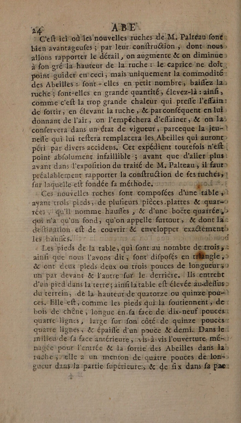 - C'eft'ici où les nouvelles ruches de_M. Paltéau font: bien avantageufes ; pat leur: conftruétion.;: donts nous, allons rapporter le dérail , on augmente &amp; on diminue; à fon gré Ta hauteur de la ruche : le:caprice ne doit; point guider en ceci ; mais uniquement la commodité : des Abeilles : font -elles en petit nombres, baiflez la: ruche: font-elles en grande quantité, élevez-là sainif, comme: c'eft la trop grande chaleur qui. prefle l'efain: de foitir, en élevant la ruche ,:&amp; parconféquent en lui: donnant de l'air, on l'empêchera d’eflainer ,:êc on 12: confervera dans umétat de vigueur , parceque larjeu- ! nefle qui lui reftera remplacera:les. Abeilles qui auront» péri par divers accidens, Cet expédient toutefois n'eft.: point abfolument infaillible’; «avant que d'aller plus: avant dans d'expoftion du traité dé M: Palteau, ilkfauta préalablement rapporter la conftrudtion de festuchéss1 fat laquélle-eft fondée fa mérhode. 21: ou HOMME Ces nouvelles ruches font compofées d'une ‘tables: ayant trois pieds; de plufeurs /pièces .plattes: &amp;:quar=0 réés Qu'il nomme haufles ; &amp; d'une .boéreiquatréen &gt; dif n’a qu'un fond, qu'on appelle furtout, &amp; dont 13: deftisation. eft de couvrir: &amp; envelopper ‘exaémentk les hanñes. À D ALT SO 10 on tabidod Les pieds de la table, qui font au notabre detroisÿ: ainfi que nous l'avons dit; font! difpofés en ti ngle , 2 &amp; ont deux pieds deux où trois pouces de longüeurgo un pat devant &amp; l'autrefué le: derrière.:! Hscentreht d'un pied dans la terre; ainfilatable eftiélevécau&lt;dèflus&gt; du terréin, .de la hauteut:de quatorze ou quinze pou? ces. Elle ft, comme les pieds qui’la foutiennent; de: bois de chêne ; longue én.fa face-de dix-neuf ipoucés:i quatfe lignes, [arge fur #fon! côtés de quinze pouces* quatre lignées, &amp; épaiffe d’un pouce &amp; demi: Danse: shilieu de fa face antérieure ; :vis-à= vis l'ouverture, mé: nagée pour l'enttée &amp; la fortie des Abeilles dans lan rache elle à un menton de: quatre pouces de-lon-, gucur dan$-la partie fupérieure:;r&amp;: de fix dans:fa pat: LE]