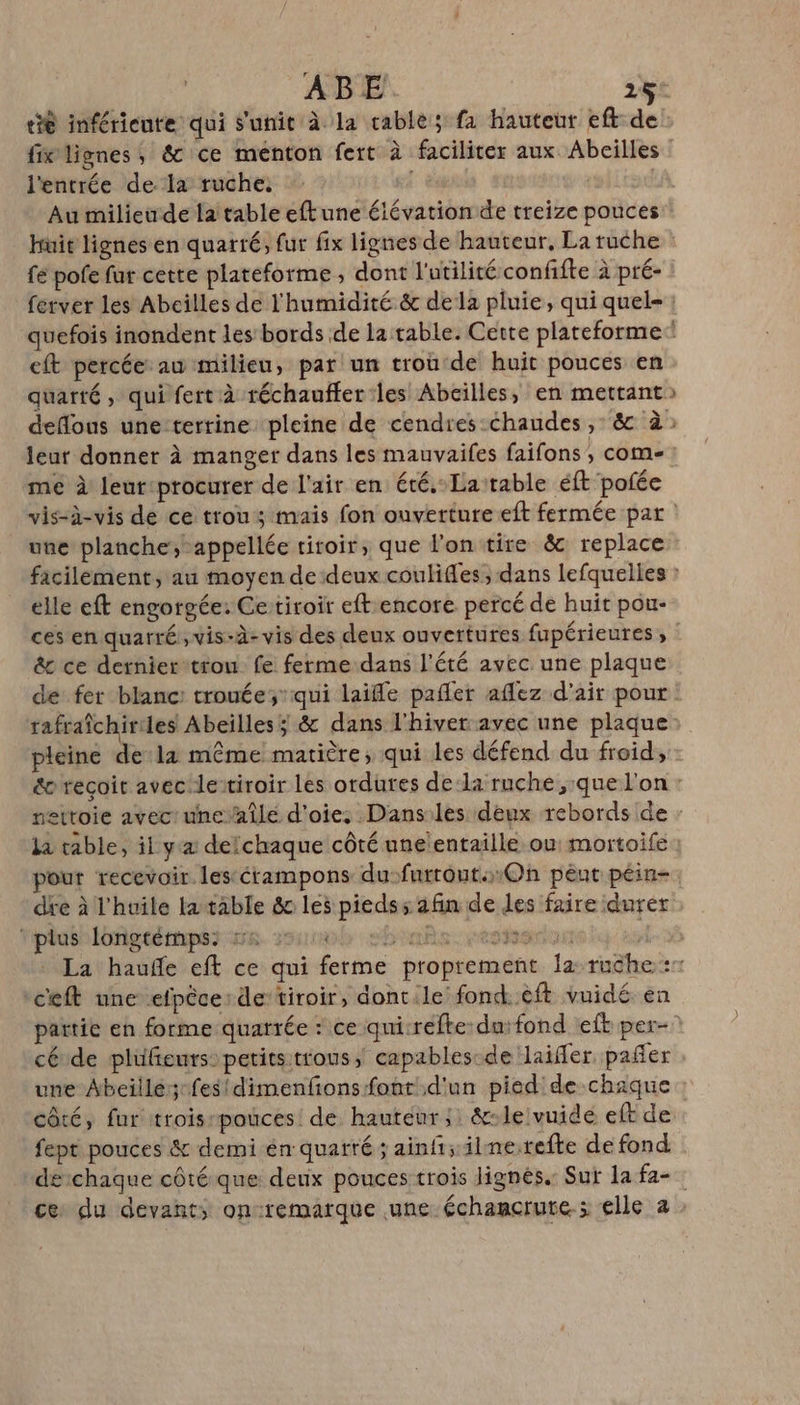 l'entrée de la ruche. Au milieude la table eftune élévation de treize pouces Huit lignes en quatré, fur fix lignes de hauteur, La ruche fe pole fur cette plateforme , dont l'utilité confifte à pré- eft percée: au milieu, par! un trou'de huit pouces en quarté, qui fert à réchauffer:les Abeilles, en mettant L [es me à leur:procurer de l'air en été.Laitable éft pofée une planche, appellée tiroir, que l'on tire &amp; replace elle eft engorgée: Cetiroir eft encore percé de huit pou- &amp; ce derniertron fe ferme dans l'été avec une plaque pleine de:la même matière, qui les défend du froid, pour recevoir. lestérampons du-furtouts:On peut péin- dre à l'huile ta table &amp; les piedss afin de les faire durer fplusniongtémpss me rs 350 0 | La haufe eft ce qui ferme ‘ceft une efpêce: de’tiroir, dont.le fond..éft vuidé. en cé de plüfieurs: petitsitrous, capables-de laiffer, pañer une Abcille;-fesidimenfions font d'un pied de chaque côté, fur trois-pouces de hauteur ;: &amp;-le vuidé eft de fept pouces &amp; demi én quarté; ainfi; ilne.refte de fond dechaque côté que derix pouces trois lignés.: Sur la fa-