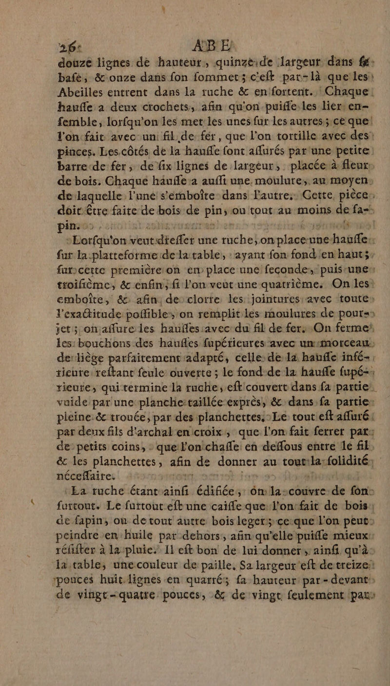 26: AB E douze lignes de hauteur, quinzéide largeur dans fé: bafé, &amp;-onze dans fon fommet;c'elt par-là que les: Abeilles entrent dans la ruche &amp; enfortent. | Chaque. haufle à deux crochets, afin qu'on puifle.les lier: en- femble, lorfqu'on les met les unes fur les autres;.ce que! l'on fait avec-un: fil. de. fér, que l’on tortille avec des: pinces. Les.côtés de la haufle font affurés par une petite barre de fer ; de fix lignes de largeur, placée à fleur de bois, Chaque häufle:2 aufli une. moulure;. au moyen: delaquelle l'une s'ernboîte dans l'autre; Gette, pièce: doit être faite de bois de pin; ou tout au moins de fa. pin... LR UTRET ES Ze ETC Te Lorfqu'on veutdieffet une ruche, onplaceune-hauffe:. fur la:platteforme de la table, : ayant fon fond en hauts. farcette première on en place une feconde:, puisrunen troifième, &amp;c enfin; fi l'on veut une quatrième: On les: emboîte, &amp; afin de clorte les jointures avec toute» l'exactitude poffibles on remplit les moulures de pour: et; onaffure les hauñles:avec: du fil de fers On ferme les: bouchons des haufles fupérieures avec ummotceau: derliège parfaitement adapté, celle: de là haufe infé- tieure reftant feule ouverte ; Le fond-de 12 hauffe fupé-: *ieute, qui termine la ruche, eftcouvert dans fa partie. vuide par une planchettaillée exprès, &amp; dans fa partie: pleine: &amp;c trouée, par des planchettes. Le. tout eftaffuré par deux fils d'archal enicroix, que l'on fait ferrer par: de: petits coins, que l'on chafle en deffous entre le fk. &amp; les planchettes, afin de donner au toutila:folidité: nécefaire, ton en ro eme 1 : Ea ruche étant ainf édifiée, 6m 1la-couvre de fon: fuitout. Le furtout eftune caiffe que l'ontfait de bois de fapin, ou de tout autre bois leger; ce:que l'on peut: peindre en huile par dehors, añn qu'elle puiffle mieux: réfifter à la pluie.’ Il eft bon de lui donner, ainf. qu'à. la table, unecouleur de paille, Sa largeur'eft detreize: pouces huit.lignes en quarré; fa hauteur par- devant de vingt-quatre pouces, &amp; de vingt feulement pars à |