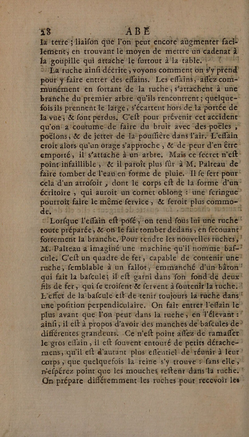 38 : AB E la tete; liaïfon que l'on. peut. encote aügimenter facis léfient, en trouvant lé moyen de mettre un cadenat à la :goüpille qui attache le furtout à La table. © 1 La‘ruche ainf décrite, voyons comment ün #y prend pou y faire entrer des éffains. Les effxins ‘aflez com- münément en fottant de la ruche, s’atrachent à une branche du premier arbre qu ‘ils rencontrent ; quelque= foisils prennent le large, s'écartent hors de la portée de la vue; &amp; font perdus, C'eft pour prévenir cet accident qu'on’ 2! ‘coutume’ de faire du bruit avec ‘des poëles ; poËlons ; 8 de jétter de la’ pouffière dans l'air. L'effain croit alors qu'un orage s'approche , &amp;'de peur d'en être emporté, ils attaché Aun'arbte. Mais ce fecret n'eff: pointitifaillible ; &amp; il patoît plus für à M. Palreau de’ fairé tomber de l'eaten forme de pluie. Il fe fert pour: cela d’un atroloit , dont lé corps eft de la forme d’un’ écritoire , qui auroit un cornet oblong : une feringue” pouftoit faire le même pe set ) &amp; feroit dir commo=. des 3 “ “'Lorfque l'efaih ef: pété yon srl: 7 lui une Er toute préparée, &amp;oû'1é fair romber dedans, en fecouant fortement la branche. Pôür tendre les nouvellés tüches, M. Paltéau 4 imaginé une machine: qu'il note : baf-° cüle. C'eft un quadre de fer, capable de contenir uhe’ ruche, femblablé à un fallot, emmanché d'ün’bâton qui fait la bafculé; il eff garni dans fon fondde deux’ fils dé fer, qui fe croifenc &amp; fervent à foutenir la ruche.” E'éffet de la'bafcule ef de tenir toujouts la fuche dans une pofition perpendiculaire. On fair entrer l'efflain le plus avant que l'on peut dans la ruche, én l'élevant :’ ainfi ; il eft à propos d’avoir des manches de’bafeules de? différentes grandeurs. .Ce n'eft point affez de ramañer le gros efain , il eft fonvent entouré de petits dérache- raens, qu'il eft d'autant plus eflentiél dé'réunir à leur! corps &gt; que quelquefois la reine s’y trouve * fans elle; mefpérez point que les mouches reftenrdans‘la ruche! On: prépare difléremment les ruches pour recevoir les
