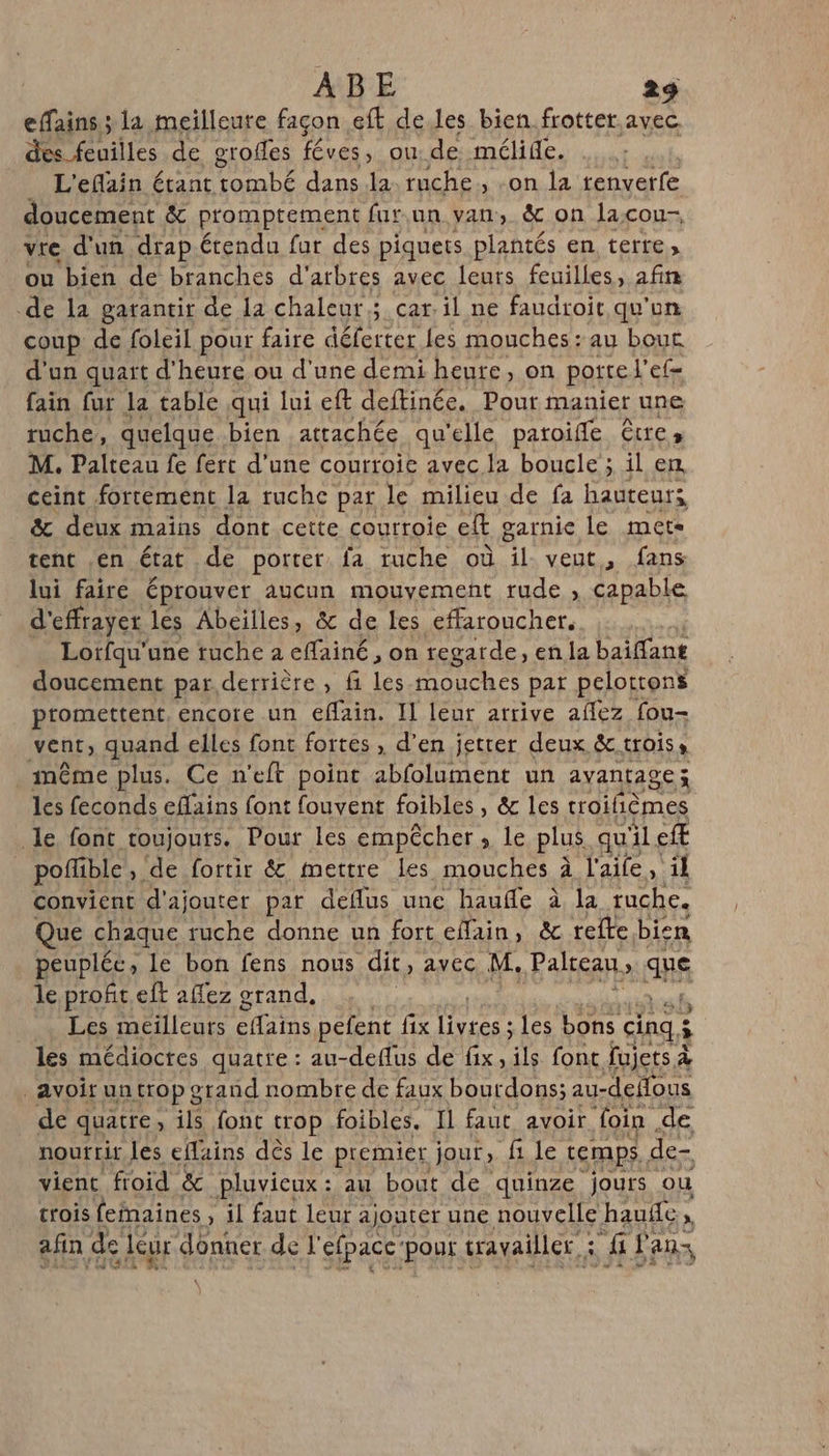 effains,; la meilleure façon eft de.les bien frotter.avec des feuilles de grofles féves, ou de mélide. L'eflain étant tombé dans la ruche , on la tenverfe doucement &amp; promptement fur.un van, &amp; on lacou- vre d'un drap étendu fur des piquets plantés en terre, ou bien de branches d'arbres avec leurs feuilles, afin de la garantir de la chaleur; car. il ne faudroit qu'on coup de foleil pour faire délecter les mouches: au bout d'un quart d'heure ou d'une demi heure, on porte’ cf= fain fur la table qui lui eft deftinée. Pour manier une ruche, quelque bien attachée qu'elle paroife êtres M. Palteau fe ferc d’une courroie avec la boucle ; il en ceint fortement la ruche par le milieu de fa hauteurs &amp; deux mains dont cette courroie ef garnie le mets tent en état de porter fa ruche où L veut &gt; fans lui faire éprouver aucun mouvement rude , capable d'effrayer les Abeilles, &amp; de les effaroucher. Lotfqu'une tuche a effainé, on regarde, enla baiffant doucement par derrière ; fi les-mouches pat pelottons promettent, encore un efain. Il leur arrive aflez fou- VERE) quand elles font fortes , d’en jetrer deux &amp; trois, . même plus. Ce n'eft point abfolument un avantage; les feconds eflains font fouvent foibles , &amp; les troifièmes le font toujouts. Pour les empêcher, le plus qu'il efE pofible,. de fortir &amp; mettre les mouches à l'aife, il convient d'ajouter par deflus une hauffe à la ruche. Que chaque ruche donne un fort effain, &amp; refte bien peuplée, le bon fens nous dit, avec M. Palteau, sis le profit. eft affez grand. Les meilleurs effains pefent fix livres ; les bons cinq à ; les médiocres quatre : au-deflus de ae ils fonc fujets À avoir un trop grand nombre de faux bourdons; au-defous de quatre , ils font crop foibles. Il faut avoir foin de nourrir les efains dès le premier jour, f1 le temps de- vient froid &amp; pluvieux: au bout de quinze jours ou crois fefnaines , il faut leur ajouter une nouvelle hauñe, afin de leur donner de l'efpacc'pour travailler : fi ifans