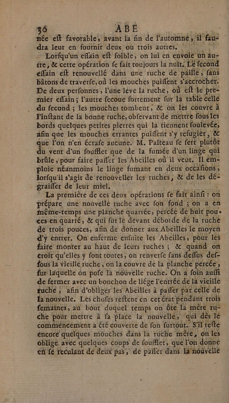 36 ABEÉ née eft favorable, avant la fin de l'automne ; il fau dra leur en fournir deux où trois autres. ! — Lotfqu'un effain eft foible, on lui en envoie üñ Au- tre, &amp;c cette opération fe fait toujours la nuit. Le fecond éffain eft renouvellé dans üne ruche dé. paillé fans bâtons de traverfe, où les mouches puiflent. s ‘accrocher. De deux perfonnes , l'une léve la ruche, où eft'le pre= mier effain ; l'autre fecoue fortement fur la table cellé du fecond ; les mouches tombent, &amp; on les couvre à finflant de 14 Bonne fuche, obfervant de mettre fous les bords quelques pétires pierres qui la tiennent foulevée, afin que les mouches errantes puifent s’y réfugier, &amp; que l'on n'en écrafe aucune. M. Palteau fe fett plutôt du vent d'un foufflet que de la fumée d'un linge qui brûle ; pour faire pañfer les Abeilles où il veut, Il ém- ploie néänmoins le linge fumant en deux occafions ; lor{qu'il s'agit de tenouvetler les ruches, &amp; de les dé- graiffer de leur miel. | La prémièré de ces déux opérations fe fait ainfi: on prépare une nouvelle tuche avec fon fond ; on 2 en même-temps une planché quarrée, percée dé huit pou ces en quarté &amp; qui fur 1e dévant débotde de la ruche dé trois pouces, afin de donner aux Abeilles le moyen d'y éntter. On enférme enfuice les Abéilles, pour les faite monter au haut de leurs ruches ; &amp; quand of croit qu'ellés ÿ font toutes, on renverfe fans deflus def- fous la vicillé ruche, on la couvre de La planche percée ; fur ldquélle ôn pofe là nouvelle ruche. On 2 foin auffi de fermer avec un bouchon de liége l'entrée, de la vieille tuche ; afin d’obliger les Abeilles à pañfer F at celle de la'nouvelle. Les chafss reftent en cetérat pendant trois femaines, aù bôut duquel temps on Ôte 12 mûre ru che pour mettre à fa place la nouvelle, qui ‘dès le comiméncément à été couverte de fon furtout.. S'il refte éncoré quélques mouches dans la ruche mère, on les oblige avéc quélques coups de foufflet, que l'on. donne €n fé reculant dé detix pas, dé pañér dans 14 nouvellé