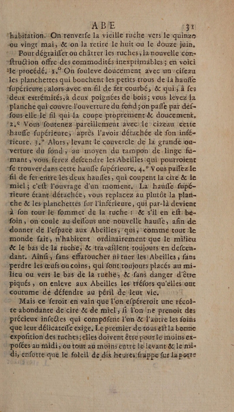 thabitation.:1On renverfe la vieille ruche vers le quinze Ou vingt mai, &amp;'on la retire le huit ou le douze juin, Pour dégraiffer ou châtrer les :ruches, lanouvelle con “ftrudion offre.des commoditésinexprimables; en voici le procédé; 1.:On fouleve doucement avec un-cifeau les planchettes qui bouchent les petits trous de la hauffe fupérieure ; alorsavec unfil de fer courbé, &amp; qui: à fes deux extrémirés,à deux poignées de bois ; vous levez da ‘planche qui couvrel'ouverrure du fond ;onpafñle par def- fouselle-le fil quila coupe proprement &amp; doucement, ‘2,S Vous foutenez pareillement aveci'lé cizeau ‘cette hauffe fupérieures ‘après l'avoir détachée de fon infé- ‘tieure. 3° Alors, levant le couvercle de la grande iou- verture du fond ; au moyen du tampon de linge fu- ‘mant, vous. ferez défcendre les Abeilles. qu pourroient fe trouvér dans cette haufle fupérieure, 4. ° Vous pañlez le fil de fereentre les deux hauiles, qui coupent la cire &amp; le miel ; c'eft l'ouvrage d'un moment. La haufle fupé- tieure étant détachée, vous replacez au plutôt la plan che &amp; les planchettes fur l'inférieure, qui par-là devienc à fon tour lé fommet de la ruche : &amp; s'il en eft: bé- foin, on coule au-deflous une nouùvelle haufe, afin de donner de l'efpace aux Abeilles)’ qui, comme tout :le monde fait, n'habitent otdinairement que le milieu &amp; lé bas de la tuché, &amp; travaillent toujours en defcen- dant. Ainf, fans effarouchèt ñitüer les: Abeilles ; fans perdre les œufs ou coins, qui font/toujours placés au mi- lieu ou vers le bas de la rucliés &amp; fans danger d'être piqués , on enleve aux Abeilles les tféfors qu'elles ont coutume dé défendre au péril de leur vie. Mais ce feroit en vain que l'onefpéreroit une récoi- te abondante delcire &amp; de miel, fi l'on ne prenoit des précieux infeêtes qui compôfent l'un &amp;l'autre Les foins que leur délicateffe exige, Le prièmier de touseft la bonne expofñirion des ruches; elles doivent être pour lé moins ex- pofées au midi, ou tout au moins entre le! levanr &amp; le mê- di, enfotte que le foleil de dix heures frappe fur la porte