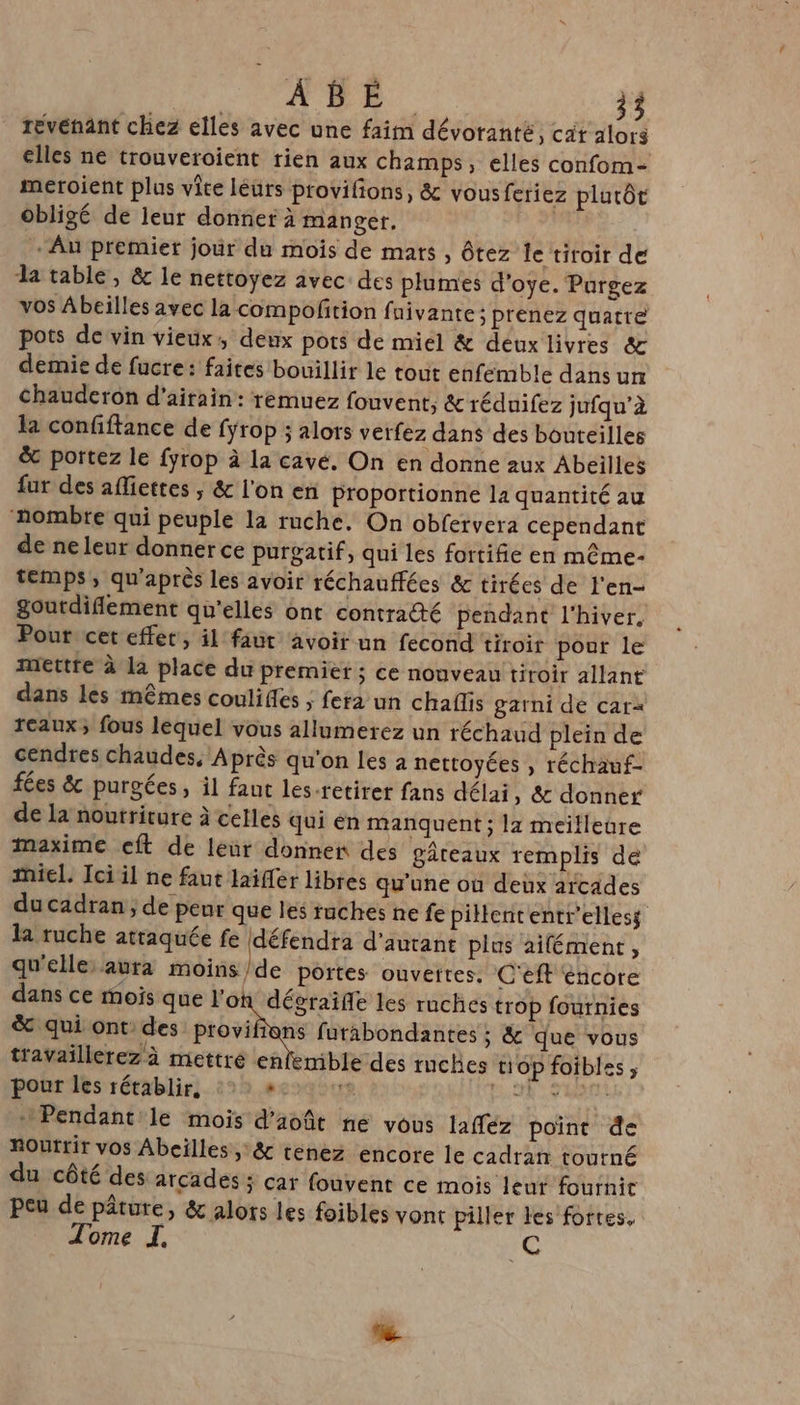 revenant chez elles avec une faim dévoranté, cat alors elles ne trouveroient rien aux champs, elles confom- meroient plus vite léurs provifions, &amp; vousferiez platôt obligé de leur donner à manger. | - Au premier jour du mois de mars, ôtez le tiroir de la table, &amp; le nettoyez avec des plumes d’oye. Purgez vos Abeilles avec la compoñtion fuivante ; prenez quatre pots de vin vieux: deux pots de miel &amp; deuxlivres &amp; demie de fucre: faites bouillir le tout enfémble dans un Chauderon d’airain: remuez fouvent, &amp; réduifez jufqu’à la confiftance de fyrop ; alors verfez dans des bouteilles &amp; portez le fyrop à la cavé, On en donne aux Abeilles fur des afliettes ; &amp; l'on en proportionne la quantité au ‘nombre qui peuple la ruche. On obfervera cependant de ne leur donner ce purgatif, qui les fortifie en même- temps, qu'après les avoir réchauffées &amp; tirées de l'en- goutdiflement qu'elles ont contra@té pendant l'hiver, Pour cet effet, il faut avoir un fecond tiroir pour le Mettre à la place du premier ; ce nouveau tiroir allant dans les mêmes couliffes > fera un chaflis garni de car< reaux; fous lèquel vous allumerez un réchaud plein de cendres chaudes, Après qu'on les à nettoyées , réchauf- fées &amp; purgées, il faut les-retirer fans délai, &amp; donner de la nourriture à celles qui en manquent ; la meilleure maxime cft de leur donner des gâteaux remplis de miel. Ici il ne faut laïfer libres qu'une où deux arcades du cadran, de peur que les ruches ne fe pillententr'elless la ruche attaquée fe défendra d'autant plus aifément, qu'elle aura moins/de portes ouvettes. C'éft encore dans ce mois que l'où dégraife les ruches trop fournies &amp; qui ont: des provifians furabondantes ; &amp; que vous travaillerez à mettre enlenible des mches top foibles ; pour les rétablir. ee2q 0 FAR VAR + Pendant le mois d'août ne vous laffez point de Routrir vos Abeilles, &amp; tenez encore le cadran toutné du côté des arcades ; car fouvent ce mois leur fournit peu de pâture, &amp; alors les foibles vont piller les fortes. Tome I, 1Q
