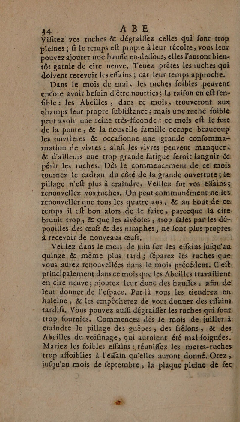 sb. ABE | Vifitez vos tuches &amp; dégraiflez celles qui font trop pleines ; fi le temps cft propre à leur récolte, vous leur pouvezajouter une hauñe en-deflous, elles l'auront bien tôt gatnie de cire neuve. Tenez prêtes les ruches qui doivent recevoir les effains ; car leur temps approche. Dans le mois de mai, les ruches foibles peuvent encore avoit befoin d'être nourries; la raifon en eftfen- fible: les Abeilles, dans ce mois, trouveront aux champs leur propre fubfftance ; mais unerache foible peut avoir une reine très-féconde : ce mois eft, le fort de la ponte, &amp; la nouvelle famille occupe beaucoup les ouvrieres &amp; occafionne une grande confomma- mation de vivres : ainfi les vivres peuvent manquer», &amp; d’ailleurs une trop grande fatigue feroit langnir &amp;c périr les ruches. Dès le commencement de ce mois tournez le cadran du côté de la grande ouverture s:le pillage n'eft plus à craindre, Veillez fur vos efains; tenounvellez vos ruches. On peut communémentne.les renouveler que tous les quatre ans, &amp; au bout-dérce: temps il eft bon alors de le faire, parceque :la cire: brunit trop, &amp; que les alvéoles , trop fales pariles dé- pouilles des œufs &amp; des nimphes, ne font plus-proptes, à recevoir de nouveaux œufs. | . 3 ot Veillez dans le mois de juin fur les effains jufqu'aw quinze &amp; même plus tard; féparez les ruches que: vous aurez renouvellées dans le mois précédent: C'eft: principalement dans ce mois que les Abeilles travailient, en cire neuve; ajoutez leur donc des haufles, afin dei leur donner de l’efpace. Par-là vous Les tiendrez en: haleine, &amp; les empêcherez de vous donner des effains tardifs. Vous pouvez aufli dégraifler les ruches qui font: trop fournies. Commencez dès le mois de; juiller:à; craindre le pillage des guêpess des frêlons, &amp; 1des: Abeilles du voifinage, qui auroient été mal foignées. Mariez les foibles effains : réuniflez les meres-ruches: trop affoiblies à l'edain qu'elles auront donné. Otez ;. jufqu'au mois de feptembre, la plaque pleine:de fer! . LE