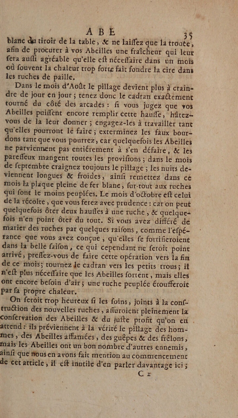 blañc du tiroit de 1a table, &amp; ne laiffez que 14 troute, afin de procurer à vos Abeilles une fraîcheur qui leut fera aufli agréable qu'elle eft néceflaire dans un inois Où fouvent la chaleur trop forte fait fondre la cire dans les ruches de paille, | | Dans le mois d’Août le pillage déviént plüs à crain= dre de jour en jour ; tenez donc le cadran exactément tourné du côté des arcades: fi vous jugez que vos Abeilles puiflent encore remplir cette haufle, hâtezz vous de la leur donner ; engagez-lés à travailler tant qu'elles pourront lé faire ; exterminez les faux bourz dons tant que vous pourrez, car quelquefois les Abeilles he parviennent pas entiérement à s'en défaire, &amp; les pareffeux mangent routes les provifions ; dans le mois de feptembte craignez toujours le pillage ; les nuits de- viennent longues &amp; froides, ainfi remettez dans ce mois là plaque pleine de fer blanc, fur-tout aux tuches Qui font le moins peuplées. Le mois d'ottobre eft celui de là técolre , que vous ferez avec prudence : car on péut quelquefois ôter deux haufles à une ruche , &amp; quelque fois n'en point ôter du tont. Si vous avez différé de marier des ruches par quélqués raifons, comme l'éfpé- rance que vous avez conçue , qu'elles fe fortificroient dans la belle faifon, ce qui cependant ne feroit point atrivé, preflez-vous de faire cette opération vers la fin de ce mois; tournez Je cadran vers les petits trous; il n'eft plus néceffaire que les Abeilles fortent, mais elles ont encore befoïin d'air; une ruche peuplée étoufferoie Par fa propre chaleur. On feroit trop héureux fi les foins, joints à la conf- ttuction des nouvelles tuches , affuroient pleinernent la Conférvation des Abeilles &amp; du juite profit qu'on ef . attend : ils préviennenc à la vérité le pillage des hom- nes, des Abeilles 1#famées, des guêpes &amp; des frélons, Mais les Abeilles ont un bon nombre d’autres ennemis, dnfi que nous en avons fait mention au commencement de cet article, il eff inutile d'en parler davantage ici ; C z