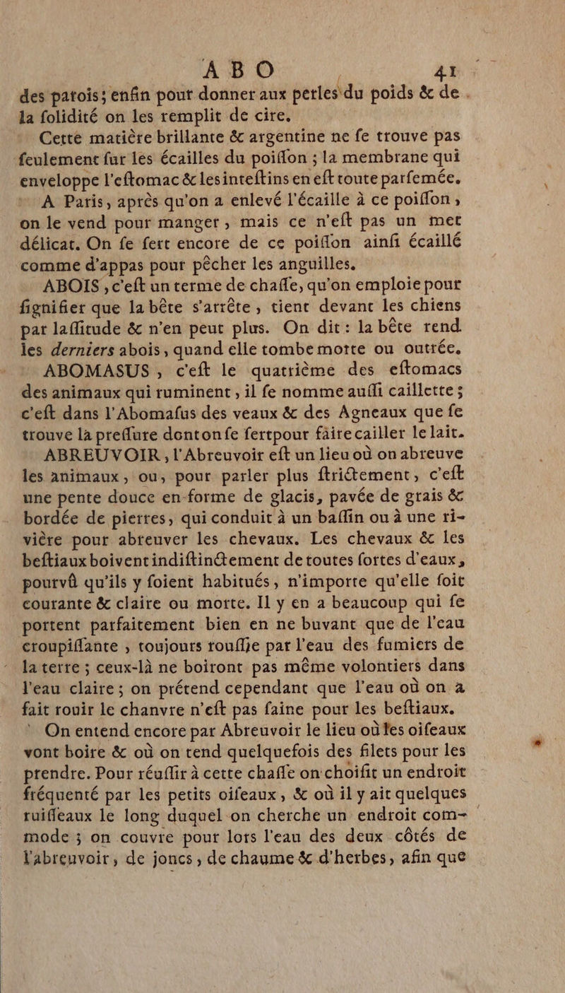 des patois; enfin pout donner aux perles du poids &amp; de . la folidité on les remplit de cire. Cette matière brillante &amp; argentine ne fe trouve pas enveloppe l'eftomac &amp; lesinteftins en eft route parfemée. À Paris, après qu'on a enlevé l'écaille à ce poiflon; on le vend pour manger, mais ce n’eft pas un met délicat. On fe fert encore de ce poiflon ainf écaillé comme d’appas pour pêcher les anguilles. ABOIS , c'eft un terme de chafle, qu’on emploie pour fignifier que la bête s'arrête, tient devanc les chiens pat lafitude &amp; n’en peut plus. On dit: la bête rend. les derniers abois, quand elle tombe motte ou outrée. ABOMASUS , c'eft le quatrième des eftomacs des animaux qui ruminent , il fe nomme auñli caillette ; c'eft dans l’'Abomafus des veaux &amp; des Agneaux que fe trouve la preflure dontonfe fertpour faire cailler le lait. ABREUVOIR , l'Abreuvoir eft un lieu où on abreuve les animaux, ou, pour parler plus ftritement, c'eft une pente douce en-forme de glacis, pavée de grais &amp; bordée de pierres, qui conduit à un baffin ou à une ri- vière pour abreuver les chevaux. Les chevaux &amp; les beftiaux boiventindiftinement de toutes fortes d'eaux, pourvû qu'ils y foient habitués, n'importe qu'elle foit courante &amp; claire ou morte. Il y en a beaucoup qui fe portent parfaitement bien en ne buvant que de l'eau croupifante ; toujours touflie par l'eau des fumiers de la terre ; ceux-là ne boiront pas même volontiers dans l'eau claire ; on prétend cependant que l’eau où on à fait rouir le chanvre n’eft pas faine pour les beftiaux. On entend encore par Abreuvoir le lieu où fes oifeaux vont boire &amp; où on tend quelquefois des filets pour les prendre. Pour réufir à cette chaffe on choifit un endroit fréquenté par les petits oifeaux, &amp; où il y ait quelques ruifleaux le long duquel on cherche un endroit com- mode ; on couvre pour lors l'eau des deux côtés de l'abrenvoir, de joncs , de chaume &amp; d'herbes, afin que