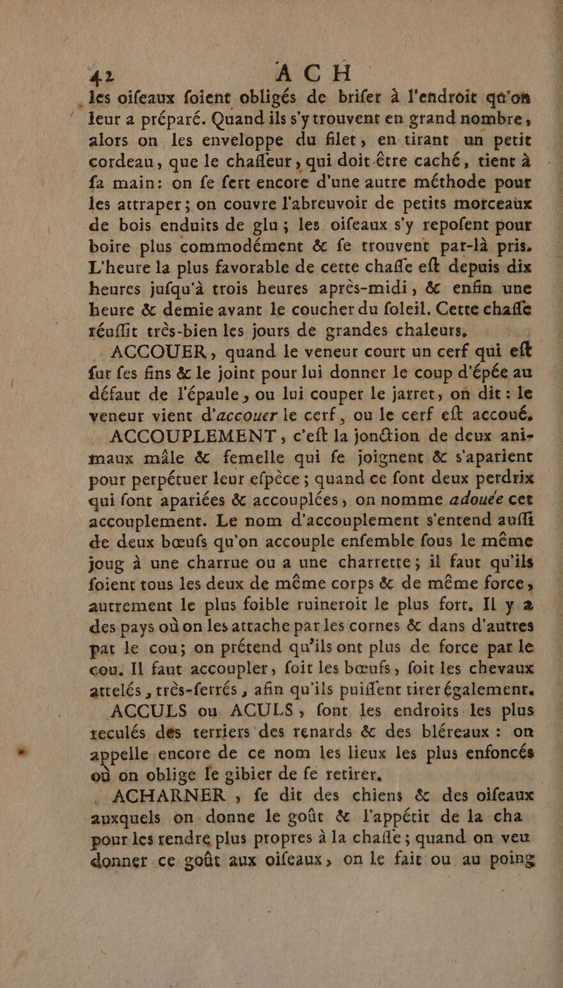 . Is oifeaux foient obligés de brifer à l'endroit qû'o# “eur a préparé. Quand ils s'ytrouvent en grand nombre, alors on les enveloppe du filet, en tirant un petit cordeau, que le chañeur , qui doit être caché, tient à fa main: on fe fert encore d'une autre méthode pour les attraper ; on couvre l’abreuvoir de petits motfceaux de bois enduits de glu; les oifeaux s'y repofent pour boire plus commodément &amp; fe trouvent pat-là pris. L'heure la plus favorable de cette chafe eft depuis dix heures jufqu'à trois heures après-midi, &amp; enfin une heure &amp; demie avant le coucher du foleil. Cette chafle réuffit très-bien les jours de grandes chaleurs, : ACCOUER ; quand le veneur court un cerf qui eft far fes fins &amp; le joint pour lui donner le coup d'épée au défaut de l'épaule , ou lui couper le jarret, on dit : Le veneur vient d'accouer le cerf, ou le cerf eft accoué. ACCOUPLEMENT, c’eft w jonétion de deux ani- maux mâle &amp; femelle qui fe joignent &amp; s'apatient pour perpétuer leur efpèce ; quand ce font deux perdrix qui font apariées &amp; accouplées, on nomme ædouée cet accouplement. Le nom d’accouplement s'entend auf de deux bœufs qu'on accouple enfemble fous le même joug à une charrue ou a une charrette; il faut qu'ils foient tous les deux de même corps &amp; de même force ; autrement le plus foible ruineroit le plus fort. Il y 2 des pays où on les attache par les cornes &amp; dans d'autres pat le cou; on prétend qu’ils ont plus de force par le cou. Il faut accoupler, foit les bœufs, foit les chevaux atrelés , rrès-fertés , afin qu’ils puident tirer également. ACCULS ou ACULS, font les endroits les plus teculés dés terriers des renards &amp; des bléreaux : on appelle encore de ce nom les lieux les plus enfoncés où on oblige le gibier de fe retirer, ACHARNER , fe dit des chiens &amp; des oifeaux ‘auxquels on donne le goût &amp; l'appétit de la cha pour les rendre plus propres à la chafle ; quand on veu donner ce goût aux oifeaux, on le fait ou au poing