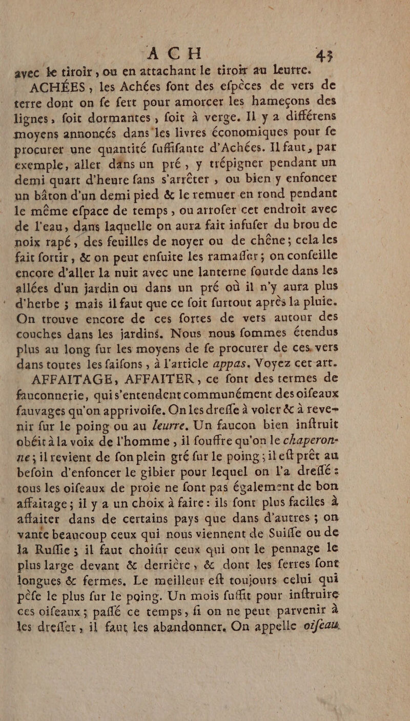 avec Le tiroir, ou en attachant le tiroir au leurre. ACHÉES , les Achées font des efpèces de vers de terre dont on fe fert pour amorcer les hameçons des lignes, foic dormantes , foit à verge. Il y a différens moyens annoncés dans'les livres économiques pour fe procurer une quantité fuffifante d’Achées. Il faut, par exemple, aller däns un pré, y trépigner pendant un demi quart d'heure fans s'arrêter ; ou bien y enfoncer un bâton d’un demi pied &amp; le remuer en rond pendant le même efpace de temps , ou arrofer cet endroit avec de l'eau, dans laquelle on aura fait infufer du brou de noix rapé, des feuilles de noyer ou de chêne ; cela les fait fortir, &amp; on peut enfuite les ramafler; on confeille encore d'aller la nuit avec une lanterne fourde dans les allées d'un jardin où dans un pré où il n'y aura plus d'herbe ; mais il faut que ce foit furtout après la pluie. On trouve encore de ces fortes de vers autour des couches dans les jardiné. Nous nous fommes étendus plus au long fur les moyens de fe procurer de ces. vers dans toutes les faifons , à l'article appas. Voyez cet art. AFFAITAGE, AFFAITER, ce font des termes de fauconnerie, quis’entendent communément des oifeaux fauvages qu'on apprivoife. On les drefle à voler &amp; à reve- nir fur le poing ou au Zeurre. Un faucon bien inftruit obéit à la voix de l'homme , il fouffre qu'on le chaperon- ne ; ilrevient de fon plein gré fur le poing ;ileft prêt au befoin d'enfoncer le gibier pour lequel on l'a dreflé : tous les oifeaux de proie ne font pas égalem:nt de bon affaitage ; il y a un choix à faire: ils font plus faciles à affaiter dans de certains pays que dans d’autres ; on . vante beaucoup ceux qui nous viennent de Suiffe ou de la Ruffie ; il faut choifir ceux qui ont le pennage le plus large devant &amp; derrière, &amp; dont les ferres font longues &amp; fermes, Le meilleur eft toujours celui qui pèfe le plus fur le poing. Un mois fuffit pour inftruire ces oifeaux ; pañlé ce temps, fi on ne peut parvenir à les dreffer, il faut les abandonner. On appelle oëfeau