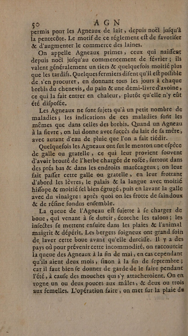 / # Te) AGN permis pout les Agneaux de lait, depuis noël jufqu'à la pentecôte. Le motif de ce réglement eft de favorifer &amp; d'augmenter le commerce des laines. On appelle Agneaux primes, ceux qui naiffent depuis noël jufqu'au commencement de février; ils valent généralement un tiers &amp; quelquefois moitié plus que les tardifs. Quelques fermiers difent qu'il eft poflible _de.s'en procurer, en donnant tous les jours à chaque brebis du chenevis, du pain &amp; une demi-livre d'avoine; ce qui la fait entrer en chaleur, plutôt qu'elle n'y eût été difpofée. Les Agneaux ne font fujets qu'à un petit nombre de maladies ; les indications de ces maladies font les mêmes que dans celles des brebis. Quand un Agneau À la fievre , on lui donne avec fuccès du lait de fa mère, avec autant d’eau de pluie que l'on a fait tiédir. Quelquefois les Agneaux ont fur le menton une efpèce de galle ou gratelle, ce qui leut provient fouvent d'avoir brouté de l'herbe chargée de rofée, furtout dans des prés bas &amp; dans les endroits marécageux ; on leur fait pañlet cette galle ou gratelle, en leur frottant d'abord les lèvres, le palais &amp; la langue avec moitié hidope &amp; moitié fel bien égrugé, puis en lavant la galle avec du vinaigre: après quoi on les frotte de faindoux &amp; de réfine fondus enfemble. La queue de l'Agneau eft fujette à fe charger de boue, qui venant à fe dufcir , écorche les talons; les infectes fe mettent enfuire dans les plaies &amp; l'animal maigrit &amp; dépérit. Les bergers foigneux ont grand foin de laver cette boue avant qu'elle durciffe. Il y a des pays où pour prévenir cette incommodité, on raccoutcit la queue des Agneaux à la fin de mai, en cas cependant qu'ils aient deux mois, finon à la fin de fepcembre ; car il faut bien fe donner de garde de le faire pendant l'été, à caufe des mouches qui s'y attacheroient, On en vogne un ou deux pouces aux mâles, &amp; deux ou trois aux femelles. L'opération faite ; on met fur la plaie de 4