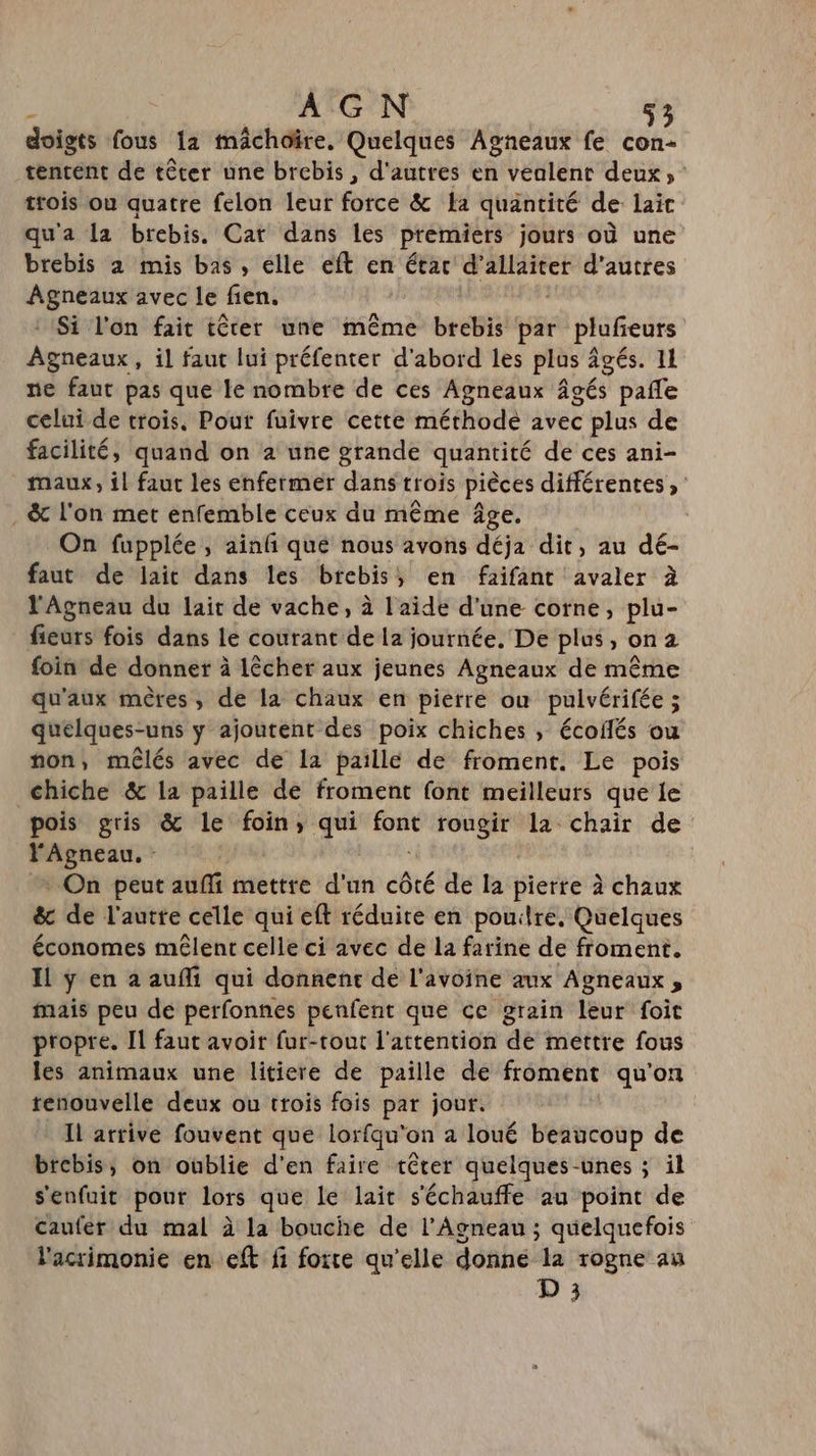 doigts fous 112 mâchoire, Quelques Agneaux fe con- tentent de têter une brebis , d'autres en vealent deux, trois ou quatre felon leur force &amp; La quantité de laic qu'a la brebis. Cat dans les premiers jours où une brebis 2 mis bas, elle eft en étar ares d’autres pe D avec le fen. Si l'on fait têter une même brebis par plufieurs Agneiuxi il faut lui préfenter d'abord les plus âgés. 11 ne faut pas que le nombre de ces Agneaux âgés pañle celui de trois. Pour fuivre cette méthodèe avec plus de facilité, quand on à une grande quantité de ces ani- maux, il faut les enfermer dans trois pièces différentes, . &amp; l'on met enfemble ceux du même âge. On fupplée, ainf que nous avons déja dit, au dé- faut de lait dans les brebis; en faifant avaler à l'Agneau du lait de vache, à l'aide d'une corne, plu- fieurs fois dans Le courant de la journée. De plus, on2 foin de donner à lêcher aux jeunes Agneaux de même qu'aux mères, de la chaux en piérre ou pulvérifée ; quelques-uns y ajoutent des poix chiches , écoflés ou non, mêlés avec de la paille de froment. Le pois chiche &amp; la paille de froment font meilleurs que le pois gris &amp; le foin, qui sé rougir la chair de ons | On peut aufli mettre d'un côté de la pierre à chaux &amp; de l'autte celle qui eft réduire en pouilre, Quelques économes mêlent celle ci avec de la farine de froment. Il ÿ en a aufli qui donnene de l'avoine aux Agneaux, mais peu de perfonnes penfent que ce grain leur foit propre. Il faut avoir fur-tout l'attention de mettre fous les animaux une litiere de paille de froment qu'on renouvelle deux ou trois fois par jour. Il arrive fouvent que lorfqu'on a loué beaucoup de brebis, on oûblie d'en faire têter quelques-unes ; il s'enfuit pour lors que le lait s'échauffe au point de caufer du mal à la bouche de l’Agneau ; quelquefois l'acrimonie en eft fi forte qu'elle donne la rogne au D 3