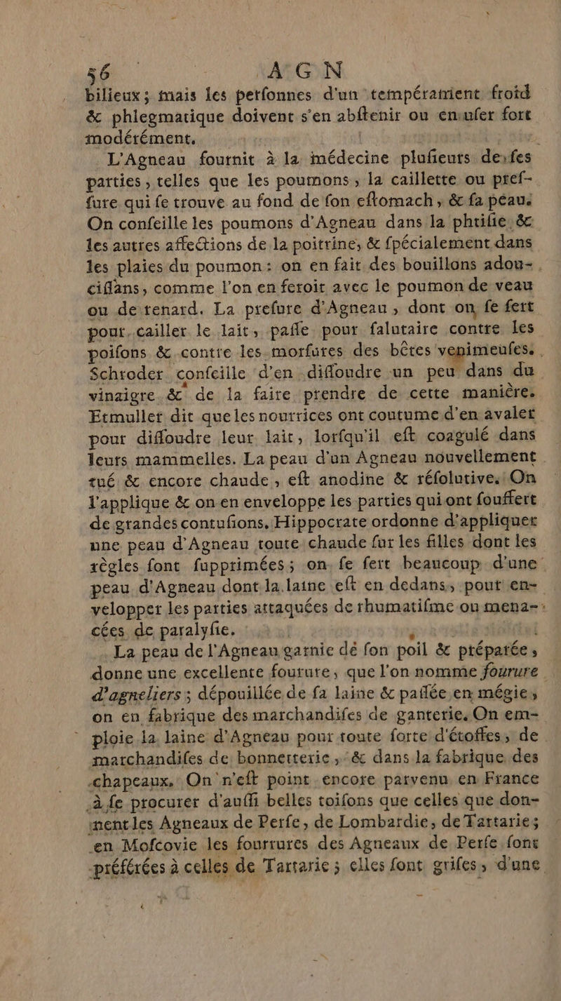 bilieux; mais les petfonnes d'un températrient froid &amp; phlegmatique doivent s'en abftenir ou emufer fort modérément, | FT D L'Agneau fournit à la médecine pluñeuts derfes parties , telles que les poumons , la caillette ou pref- fure qui fe trouve au fond de fon eftomach ; &amp; fa peau. On confeille les poumons d'Agneau dans la phrilie,&amp;c les autres affections de la poitrine, &amp; fpécialement dans les plaies du poumon: on en fait des bouillons adou-. ciflans, comme l'on en feroit avec le poumon de veau ou de tenard. La prefure d'Agneau , dont on fe fert pour, cailler le lait, pañle pour falutaire contre les poifons &amp; contre les.morfures des bêtes venimeufes. | Schroder confciile d'en difloudre un peu dans du vinaigre. &amp; de la faire prendre de cette manière: Etmullet dit queles nourrices ont coutume d'en avaler pour difloudre leur lait, lorfqn'il eft coagulé dans leurs mammelles. La peau d'’on Agneau nouvellement . tué &amp; encore chaude, eft anodine &amp; réfolutive. On l'applique &amp; onen enveloppe les parties quiont fouffert de grandes contufions. Hippocrate ordonne d'appliquer une peau d'Agneau toute chaude fur les filles dont les règles font fupprimées; on. fe fert beaucoup d'une peau d'Agneau dont la. laine eft en dedans, pout en- velopper les parties attaquées de rhumatifme on mena-: cées de paralyfie. gra La peau de l'Agneau garnie dé fon poil &amp; préparée, donne une excellente fourute, que l'on nomme fourure d’agneliers ; dépouillée de fa laine &amp; paflée en mégie, on en fabrique des marchandifes de ganterie. On em- ploie la. laine d'Agneau pour toute forte d'étoffes, de matchandifes de bonnetterie ,&amp; dans la fabrique des chapeaux, On 'n'eft point encore parvenu en France à fe procurer d'aufli belles toifons que celles que don- mentles Agneaux de Perfe, de Lombardie, de Tattaries en Mofcovie les fourrures des Agneaux de Perfe font préférées à celles de Tartarie 5 elles font grifes, d'une À