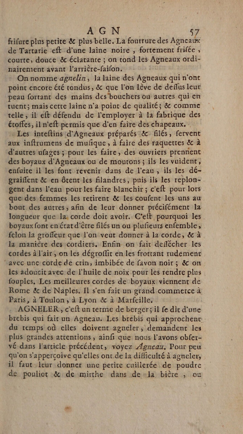 frifure plus petite &amp; plus belle. La foutrute des Agneau de Tartarie eft d’une laine noire , fortement frifée , courte, douce &amp; éclatante ; on tond les Agneaux ordi- nairement avant l’arrière-faifon. Onnomme agnelin, la laine des Agneaux qui n'ont point encore été rondus, &amp; que l’on lève de deffus leur peau fortant des mains des'bouchers ou autres qui en tuent; mais cette laine n’a point de qualité; &amp; comme telle ; il eft défendu de l'employer à 12 fabrique des étoffes, il n'eft permis que d’en faire des chapeaux. * Les inteftins d'Agneaux préparés &amp; filés, fervent aux inftrumens de mulque, à faire des raquettes &amp; à d'autres ufages ; pour les faire, des ouvriers prennent des boyaux d’Agneaux ou de moutons ; ils les vuident, enfuite il les font revenir dans de l'eau, ils les dé- graiflent &amp; en ôtent les filandres, puis ils les replon- gent dans l'eau pour les faire blanchir ; c'eft pour lors que: des femmes les retirent &amp; les coufent les uns au bout des autres; afin de leur donner précifément la longueur que la: corde doit avoir. C'eft pourquoi les boyaux font en érat d'être filés un ou plufeurs enfemble, felon la grofleut que l’on veut donner à la corde, &amp; à la manière des cordiers. Enfin on fait deflécher les cordes à l'air, on les dégroflit en les frottant rudement avec une corde de crin, imbibée de favon noïr ; &amp; on les adoucit avec de l'huile de noix pour les rendre plus fouples. Les meilleures cordes de boyaux viennent de Rome &amp; de Naples, Il s'en fait un grand commerce à Paris, à Toulon, à Lyon &amp; à Marfeille, AGNELER, c'eft un terme de berger; il fe dit d'une brebis qui fait un Agneau. Les brebis qui approchenc du temps où elles doivent agneler, demandent les plus grandes attentions, ainfi que nous l'avons obfer- vé dans l'atticle précédent, voyez Agneau. Pour peu qu'on s'appercçoive qu’elles ont de 11 difficulté à agneler, il faut leur donner une petite cuillerée de poudre de pouliot &amp; de mirthe dans dela bière ; où