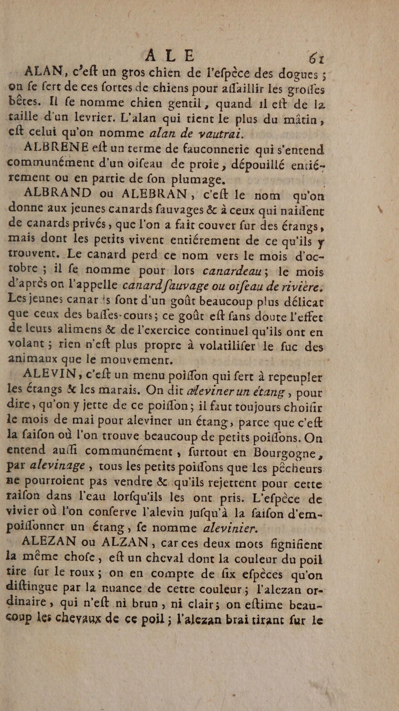 ALAN, c’eft un gros chien de l’efpèce des dogues ; on fe fert de ces fortes de chiens pour afaillir les groifes bêtes. Il fe nomme chien gentil, quand 1l eft de ia taille d'un levrier. L'alan qui tient le plus du mitin, cit celui qu'on nomme alan de vautrai. ALBRENE eft un terme de fauconnetie qui s'entend communément d'un oifeau de proie , dépouillé entié- rement où en partie de fon plumage. ALBRAND ou ALEBRAN, c'eft le nom qu'on donne aux jeunes canards fauvages &amp; à ceux qui naident de canards privés, que l'on à fait couver fur des érangs, mais dont les petits vivent entiérement de ce qu'ils y trouvent. Le canard perd ce nom vers le mois d'oc- tobre ; il fe nomme pour lors canardeau; le mois d'après on l'appelle canard fauvage ou oifeau de riviere: Les jeunes canar |s font d'un goût beaucoup plus délicat que ceux des bafes-cours; ce goût eft fans doute l'effet de leuts alimens &amp; de l'exercice continuel qu'ils ont en volant ; rien n'eft plus propre à volatilifer le fuc des animaux que le mouvement. | ALEVIN, c'eft un menu poifon qui fert à repeupler les étangs &amp; les marais. On dit deviner un étang , pour dire, qu'on y jette de ce poiffon; il faut toujours choilr le mois de mai pour aleviner un étang, parce que c'eft la faifon où l'on trouve beaucoup de petits poiffons. On entend auf communément ; furtout en Bourgogne, par alevinage ; tous les petits poiifons que les pêcheurs ne pourroient pas vendre &amp;. qu'ils rejettent pour cette taifon dans l'eau lorfqu'ils les ont pris. L’efpèce de vivier où l'on conferve l'alevin jufqu’à la faifon d'em- poiflonner un étang , fe nomme alevinier. ALEZAN ou ALZAN, car ces deux mots fignifient la même chofe, eft un cheval dont la couleur du poil tire fur le roux; on en compte de fix efpèces qu'on diftingue par la ruance de cette couleur; l’alezan or- dinaire, qui n’eft ni brun, ni clair; on eftime beau- coup les chevaux de ce poil ; l’alezan brai tirant fur le