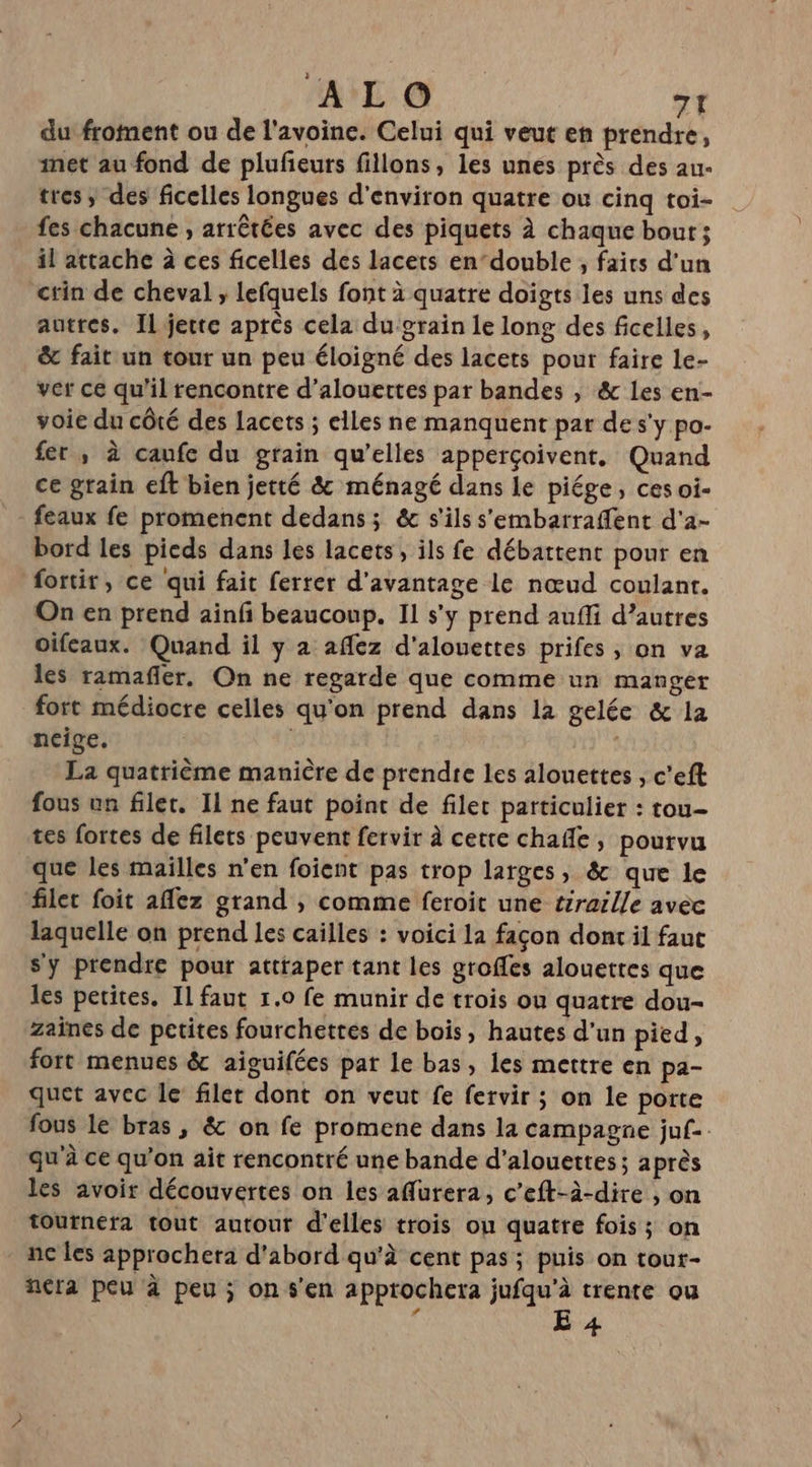 du froment ou de l'avoine. Celui qui veut en prendre, inet au fond de plufeurs fillons, les unes près des au- tres, des ficelles longues d'environ quatre ou cinq toi- fes chacune , arrêtées avec des piquets À chaque bout; il attache à ces ficelles des lacets endouble , faits d'un crin de cheval ; lefquels font à quatre doigts les uns des autres. Il jette après cela du grain le long des ficelles, &amp; fait un tour un peu éloigné des lacets pour faire le- ver ce qu'il rencontre d’alouettes par bandes , &amp; Les en- voie du côté des lacets ; elles ne manquent par de s'y po- fer, à caufc du grain qu’elles apperçoivent, Quand ce grain eft bien jetté &amp; ménagé dans le piége, ces oi- feaux fe promenent dedans; &amp; s'ils s’'embarraffent d'a- bord les picds dans les lacets, ils fe débattent pour en fortir, ce qui fait ferrer d'avantage le nœud coulant. On en prend ainf beaucoup. Il s’y prend aufli d’autres oifeaux. Quand il y a affez d'alouettes prifes , on va les ramañfler, On ne regarde que comme un manger fort médiocre celles qu'on prend dans la gelée &amp; la neige. 9? La quatrième manière de prendre les alouettes , c’eft fous un filet. Il ne faut point de filet particulier : tou- tes fortes de filets peuvent fervir À cette chafñle, pourvu que les mailles n’en foient pas trop larges, &amp; que le filet foit 1fez grand , comme feroit une térarlle avec laquelle on prend les caïlles : voici la façon dont il faut s'y prendre pour attraper tant les groffes alouettes que les petites. Il faut 1.0 fe munir de trois ou quatre dou- zaines de petites fourchetres de bois, hautes d'un pied, fort menues &amp; aiguifées par le bas, les mettre en pa- quet avec le filet dont on veut fe fervir ; on le porte fous le bras , &amp; on fe promene dans la campagne juf-. qu'à ce qu’on ait rencontré une bande d’alouettes ; a près les avoir découvertes on les affurera, c’eft-à-dire , on tournera tout autour d'elles trois ou quatre fois; on - nc les approchera d'abord qu'à cent pas; puis on tour- nera peu à peu ; on s'en approchera jufqu’à trente ou / re